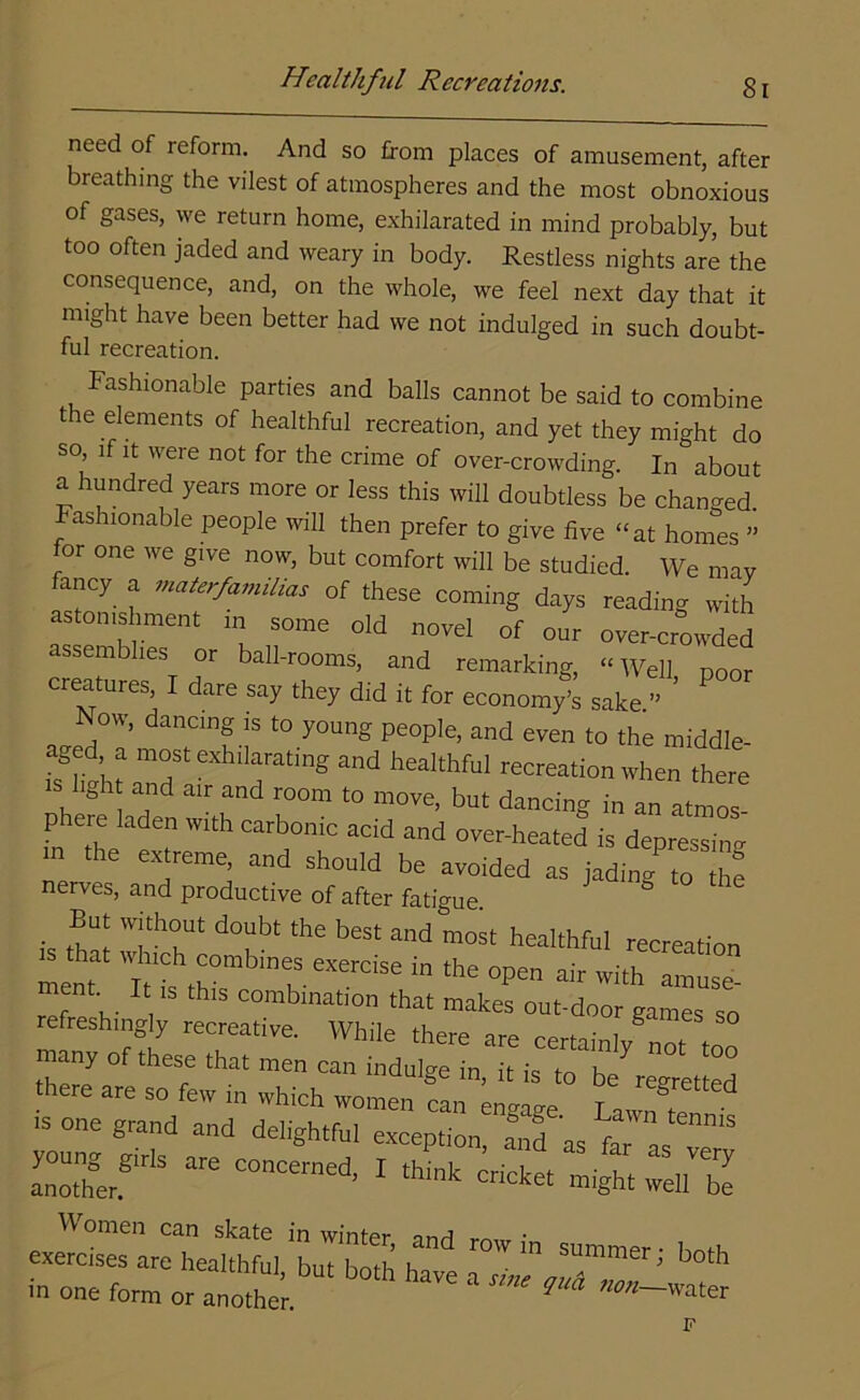 need of reform. And so from places of amusement, after breathing the vilest of atmospheres and the most obnoxious of gases, we return home, exhilarated in mind probably, but too often jaded and weary in body. Restless nights are the consequence, and, on the whole, we feel next day that it might have been better had we not indulged in such doubt- ful recreation. Fashionable parties and balls cannot be said to combine the elements of healthful recreation, and yet they might do so if it were not for the crime of over-crowding. In about a hundred years more or less this will doubtless be changed. Fashionable people will then prefer to give five “at homes ” for one we give now, but comfort will be studied. We may fancy a materfamilias of these coming days reading with astonishment in some old novel of our over-crowded assemblies or ball-rooms, and remarking, “Well poor creatures, I dare say they did it for economy’s sake.” ’ Now, dancing is to young people, and even to the middle- aged a most exhilarating and healthful recreation when there hgh and air and room to move, but dancing in an atmos- phere laden with carbonic acid and over-heated is depressing m the extreme, and should be avoided as jadin^to the nerves, and productive of after fatigue ° • W!th?Ut doubt the best and most healthful recreation mem ^ “ ** °P6n air with amu^- refreshingly recre^ games 50 ry of thes;that men can there are so few in which women can engage T , ^ . 1S on6 g-nd and delightful exception, Jd^fT^T Sr ^ ~d’ 1 *** cricket mi^ ^ exem^irLtlfrul 'buTboth h ^ ^ “ SUmmer^ both in one form or another  * **