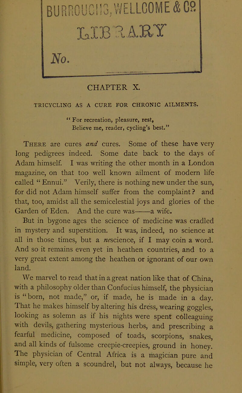 “ For recreation, pleasure, rest, Believe me, reader, cycling’s best.” There are cures and cures. Some of these have very long pedigrees indeed. Some date back to the days of Adam himself. I was writing the other month in a London magazine, on that too well known ailment of modern life called “ Ennui.” Verily, there is nothing new under the sun, for did not Adam himself suffer from the complaint ? and that, too, amidst all the semicelestial joys and glories of the Garden of Eden. And the cure was a wife. But in bygone ages the science of medicine was cradled in mystery and superstition. It was, indeed, no science at all in those times, but a ^science, if I may coin a word. And so it remains even yet in heathen countries, and to a very great extent among the heathen or ignorant of our own land. We marvel to read that in a great nation like that of China, with a philosophy older than Confucius himself, the physician is “ born, not made,” or, if made, he is made in a day. That he makes himself by altering his dress, wearing goggles, looking as solemn as if his nights were spent colleaguing with devils, gathering mysterious herbs, and prescribing a fearful medicine, composed of toads, scorpions, snakes, and all kinds of fulsome creepie-creepies, ground in honey. The physician of Central Africa is a magician pure and simple, very often a scoundrel, but not always, because he
