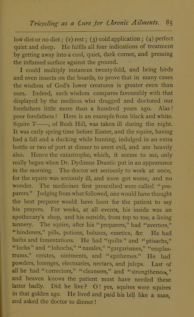 low diet or no diet; (2) rest; (3) cold application; (4) perfect quiet and sleep. He fulfils all four indications of treatment by getting away into a cool, quiet, dark corner, and pressing the inflamed surface against the ground. I could multiply instances twenty-fold, and bring birds and even insects on the boards, to prove that in many cases the wisdom of God’s lower creatures is greater even than ours. Indeed, such wisdom compares favourably with that displayed by the medicos who drugged and doctored our forefathers little more than a hundred years ago. Alas ! poor forefathers ! Here is an example from black and white. Squire T , of Bush Hill, was taken ill during the night. It was early spring-time before Easter, and the squire, having had a fall and a ducking while hunting, indulged in an extra bottle or two of port at dinner to avert evil, and ate heavily also. Elence the catastrophe, which, it seems to me, only really began when Dr. Dydimus Drastic put in an appearance in the morning. The doctor set seriously to work at once, for the squire was seriously ill, and soon got worse, and no wonder. The medicines first prescribed were called “ pre- parers.” Judging from what followed, one would have thought the best preparer would have been for the patient to say his prayers. For weeks, at all events, his inside was an apothecary’s shop, and his outside, from top to toe, a living tannery. The squire, after his “preparers,” had “averters,” “hinderers,” pills, potions, boluses, emetics, &c He had baths and fomentations. He had “quilts” and “ptisachs,” “ lochs ” and “ lohochs,” “ nasales,” “gargarismes,” “ernplas- trums,” cerates, ointments, and “epithemes.” He had powders, lozenges, electuaries, nectars, and juleps. Last of all he had “correctors,” “cleansers,” and “strengthened,’’ and heaven knows the patient must have needed these latter badly. Did he live ? O ! yes, squires were squires in that golden age. He lived and paid his bill like a man, and asked the doctor to dinner 1