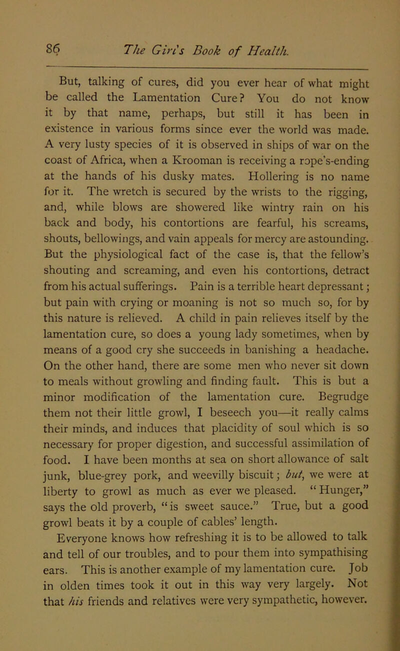 But, talking of cures, did you ever hear of what might be called the Lamentation Cure? You do not know it by that name, perhaps, but still it has been in existence in various forms since ever the world was made. A very lusty species of it is observed in ships of war on the coast of Africa, when a Krooman is receiving a rope’s-ending at the hands of his dusky mates. Hollering is no name for it. The wretch is secured by the wrists to the rigging, and, while blows are showered like wintry rain on his back and body, his contortions are fearful, his screams, shouts, bellowings, and vain appeals for mercy are astounding. But the physiological fact of the case is, that the fellow’s shouting and screaming, and even his contortions, detract from his actual sufferings. Pain is a terrible heart depressant; but pain with crying or moaning is not so much so, for by this nature is relieved. A child in pain relieves itself by the lamentation cure, so does a young lady sometimes, when by means of a good cry she succeeds in banishing a headache. On the other hand, there are some men who never sit down to meals without growling and finding fault. This is but a minor modification of the lamentation cure. Begrudge them not their little growl, I beseech you—it really calms their minds, and induces that placidity of soul which is so necessary for proper digestion, and successful assimilation of food. I have been months at sea on short allowance of salt junk, blue-grey pork, and weevilly biscuit; but, we were at liberty to growl as much as ever we pleased. “ Hunger,” says the old proverb, “ is sweet sauce.” True, but a good growl beats it by a couple of cables’ length. Everyone knows how refreshing it is to be allowed to talk and tell of our troubles, and to pour them into sympathising ears. This is another example of my lamentation cure. Job in olden times took it out in this way very largely. Not that his friends and relatives were very sympathetic, however.