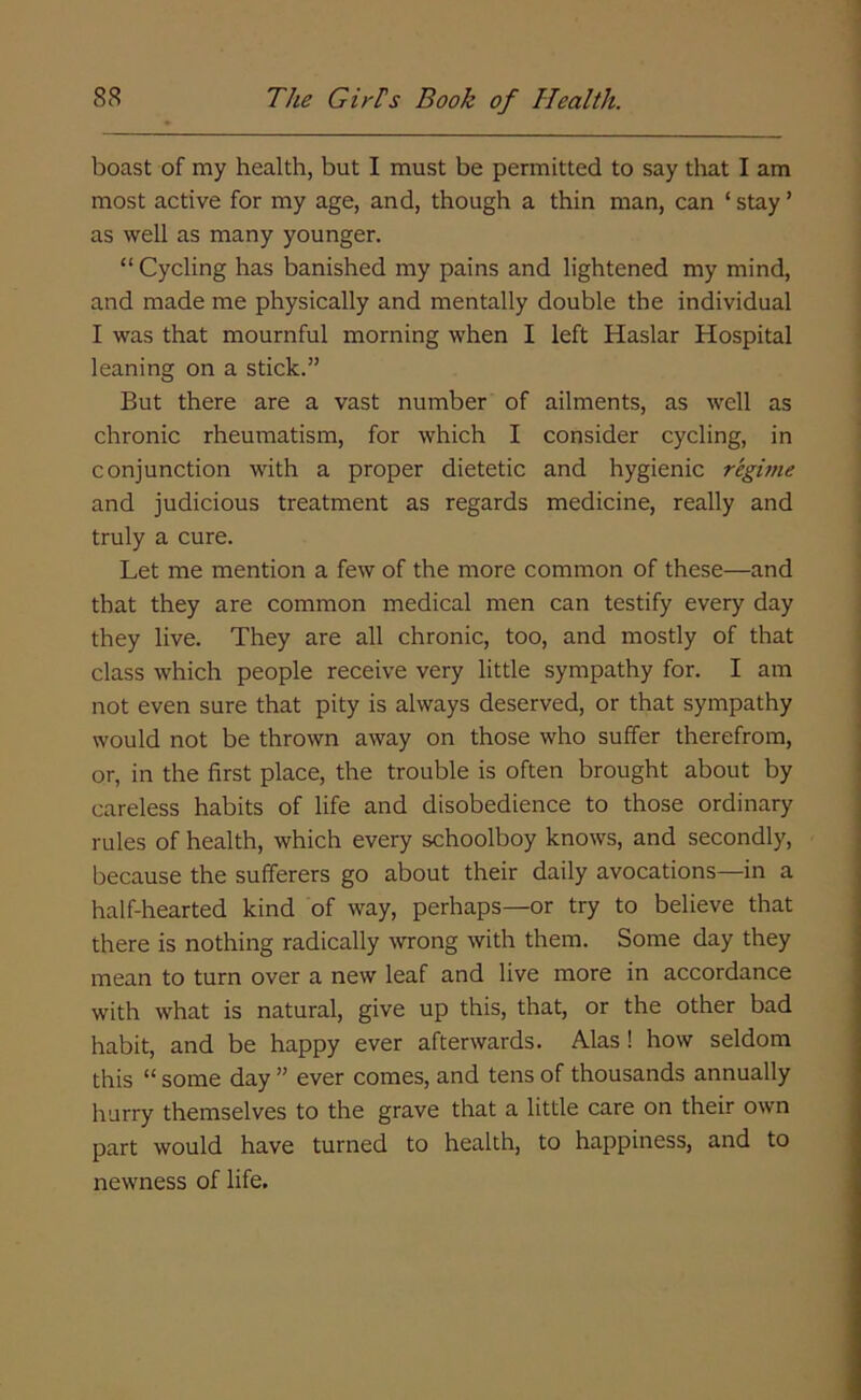 boast of my health, but I must be permitted to say that I am most active for my age, and, though a thin man, can ‘ stay ’ as well as many younger. “ Cycling has banished my pains and lightened my mind, and made me physically and mentally double the individual I was that mournful morning when I left Haslar Hospital leaning on a stick.” But there are a vast number of ailments, as well as chronic rheumatism, for which I consider cycling, in conjunction with a proper dietetic and hygienic regime and judicious treatment as regards medicine, really and truly a cure. Let me mention a few of the more common of these—and that they are common medical men can testify every day they live. They are all chronic, too, and mostly of that class which people receive very little sympathy for. I am not even sure that pity is always deserved, or that sympathy would not be thrown away on those who suffer therefrom, or, in the first place, the trouble is often brought about by careless habits of life and disobedience to those ordinary rules of health, which every schoolboy knows, and secondly, because the sufferers go about their daily avocations—in a half-hearted kind of way, perhaps—or try to believe that there is nothing radically wrong with them. Some day they mean to turn over a new leaf and live more in accordance with what is natural, give up this, that, or the other bad habit, and be happy ever afterwards. Alas ! how seldom this “ some day ” ever comes, and tens of thousands annually hurry themselves to the grave that a little care on their own part would have turned to health, to happiness, and to newness of life.