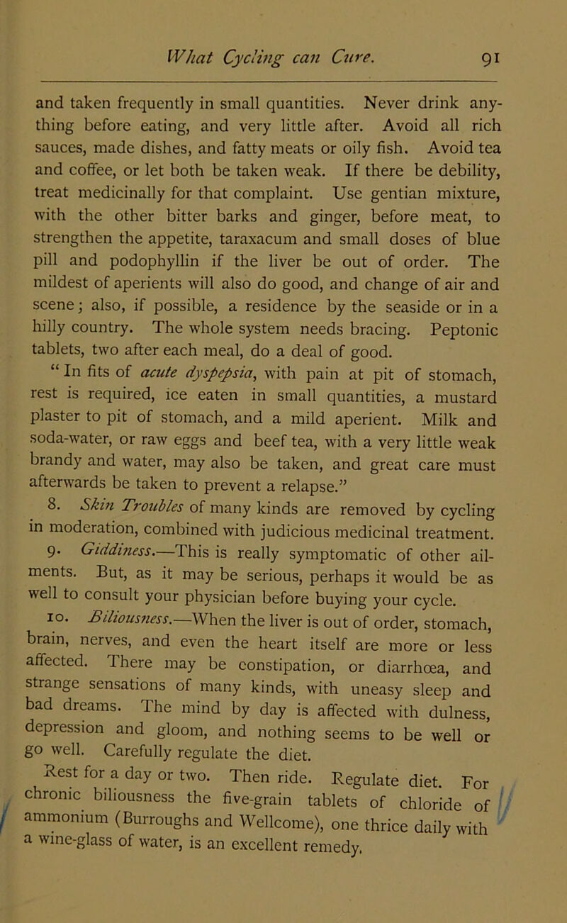 and taken frequently in small quantities. Never drink any- thing before eating, and very little after. Avoid all rich sauces, made dishes, and fatty meats or oily fish. Avoid tea and coffee, or let both be taken weak. If there be debility, treat medicinally for that complaint. Use gentian mixture, with the other bitter barks and ginger, before meat, to strengthen the appetite, taraxacum and small doses of blue pill and podophyllin if the liver be out of order. The mildest of aperients will also do good, and change of air and scene; also, if possible, a residence by the seaside or in a hilly country. The whole system needs bracing. Peptonic tablets, two after each meal, do a deal of good. “ In fits of acute dyspepsia, with pain at pit of stomach, rest is required, ice eaten in small quantities, a mustard plaster to pit of stomach, and a mild aperient. Milk and soda-water, or raw eggs and beef tea, with a very little weak brandy and water, may also be taken, and great care must afterwards be taken to prevent a relapse.” 8. Skin Troubles of many kinds are removed by cycling in moderation, combined with judicious medicinal treatment. 9. Giddiness.—This is really symptomatic of other ail- ments. But, as it may be serious, perhaps it would be as well to consult your physician before buying your cycle. 10. Biliousness.—When the liver is out of order, stomach, brain, nerves, and even the heart itself are more or less affected. There may be constipation, or diarrhoea, and strange sensations of many kinds, with uneasy sleep and bad dreams. The mind by day is affected with dulness, depression and gloom, and nothing seems to be well or go well. Carefully regulate the diet. Rest for a day or two. Then ride. Regulate diet. For chronic biliousness the five-grain tablets of chloride of ammonium (Burroughs and Wellcome), one thrice daily with a wine-glass of water, is an excellent remedy,