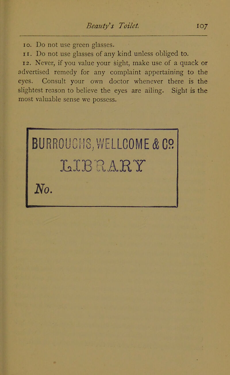 10. Do not use green glasses. 11. Do not use glasses of any kind unless obliged to. 12. Never, if you value your sight, make use of a quack or advertised remedy for any complaint appertaining to the eyes. Consult your own doctor whenever there is the slightest reason to believe the eyes are ailing. Sight is the most valuable sense we possess. BURROU «CilS,VVELLC0ME&C8 LIBRARY No.