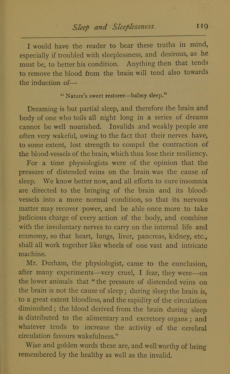 I would have the reader to bear these truths in mind, especially if troubled with sleeplessness, and desirous, as he must be, to better his condition. Anything then that tends to remove the blood from the brain will tend also towards the induction of— “ Nature’s sweet restorer—balmy sleep.” Dreaming is but partial sleep, and therefore the brain and body of one who toils all night long in a series of dreams cannot be well nourished. Invalids and weakly people are often very wakeful, owing to the fact that their nerves have, to some extent, lost strength to compel the contraction of the blood-vessels of the brain, which thus lose their resiliency. For a time physiologists were of the opinion that the pressure of distended veins on the brain was the cause of sleep. We know better now, and all efforts to cure insomnia are directed to the bringing of the brain and its blood- vessels into a more normal condition, so that its nervous matter may recover power, and be able once more to take judicious charge of every action of the body, and combine with the involuntary nerves to carry on the internal life and economy, so that heart, lungs, liver, pancreas, kidney, etc., shall all work together like wheels of one vast and intricate machine. Mr. Durham, the physiologist, came to the conclusion, after many experiments—very cruel, I fear, they were—on the lower animals that “ the pressure of distended veins on the brain is not the cause of sleep ; during sleep the brain is, to a great extent bloodless, and the rapidity of the circulation diminished; the blood derived from the brain during sleep is distributed to the alimentary and excretory organs; and whatever tends to increase the activity of the cerebral circulation favours wakefulness.” Wise and golden words these are, and well worthy of being remembered by the healthy as well as the invalid.