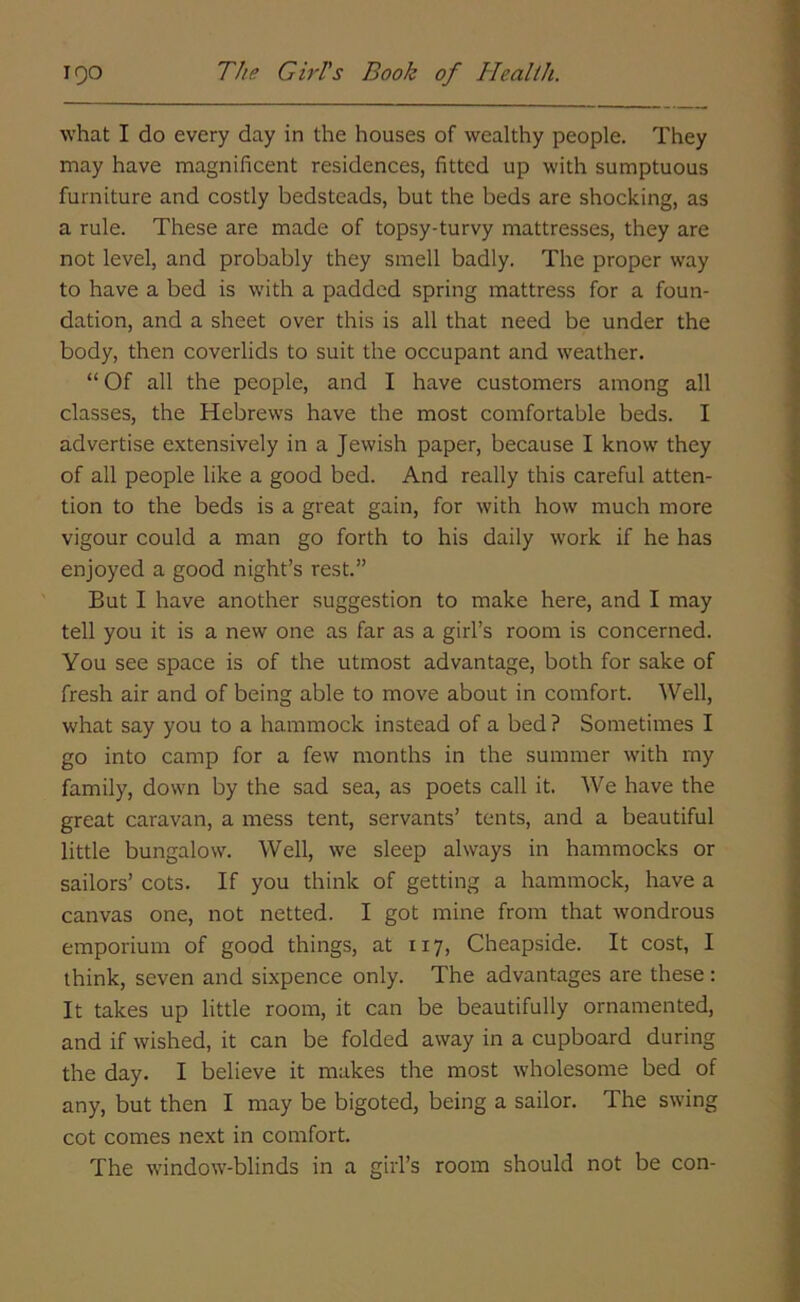 what I do every day in the houses of wealthy people. They may have magnificent residences, fitted up with sumptuous furniture and costly bedsteads, but the beds are shocking, as a rule. These are made of topsy-turvy mattresses, they are not level, and probably they smell badly. The proper way to have a bed is with a padded spring mattress for a foun- dation, and a sheet over this is all that need be under the body, then coverlids to suit the occupant and weather. “ Of all the people, and I have customers among all classes, the Hebrews have the most comfortable beds. I advertise extensively in a Jewish paper, because I know they of all people like a good bed. And really this careful atten- tion to the beds is a great gain, for with how much more vigour could a man go forth to his daily work if he has enjoyed a good night’s rest.” But I have another suggestion to make here, and I may tell you it is a new one as far as a girl’s room is concerned. You see space is of the utmost advantage, both for sake of fresh air and of being able to move about in comfort. Well, what say you to a hammock instead of a bed ? Sometimes I go into camp for a few months in the summer with my family, down by the sad sea, as poets call it. We have the great caravan, a mess tent, servants’ tents, and a beautiful little bungalow. Well, we sleep always in hammocks or sailors’ cots. If you think of getting a hammock, have a canvas one, not netted. I got mine from that wondrous emporium of good things, at 117, Cheapside. It cost, I think, seven and sixpence only. The advantages are these: It takes up little room, it can be beautifully ornamented, and if wished, it can be folded away in a cupboard during the day. I believe it makes the most wholesome bed of any, but then I may be bigoted, being a sailor. The swing cot comes next in comfort. The window-blinds in a girl’s room should not be con-