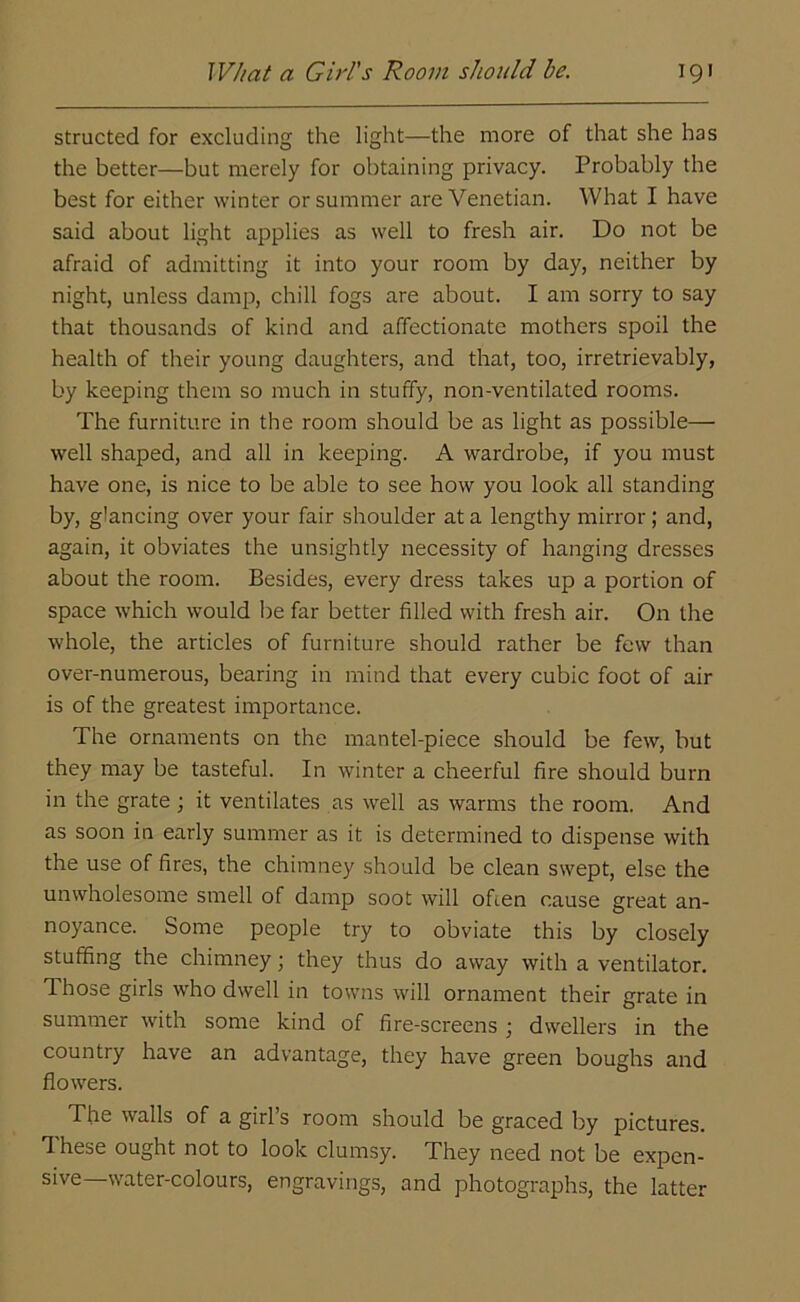 structed for excluding the light—the more of that she has the better—but merely for obtaining privacy. Probably the best for either winter or summer are Venetian. What I have said about light applies as well to fresh air. Do not be afraid of admitting it into your room by day, neither by night, unless damp, chill fogs are about. I am sorry to say that thousands of kind and affectionate mothers spoil the health of their young daughters, and that, too, irretrievably, by keeping them so much in stuffy, non-ventilated rooms. The furniture in the room should be as light as possible— well shaped, and all in keeping. A wardrobe, if you must have one, is nice to be able to see how you look all standing by, glancing over your fair shoulder at a lengthy mirror ; and, again, it obviates the unsightly necessity of hanging dresses about the room. Besides, every dress takes up a portion of space which would be far better filled with fresh air. On the whole, the articles of furniture should rather be few than over-numerous, bearing in mind that every cubic foot of air is of the greatest importance. The ornaments on the mantel-piece should be few, but they may be tasteful. In winter a cheerful fire should burn in the grate; it ventilates as well as warms the room. And as soon in early summer as it is determined to dispense with the use of fires, the chimney should be clean swept, else the unwholesome smell of damp soot will often cause great an- noyance. Some people try to obviate this by closely stuffing the chimney; they thus do away with a ventilator. Ihose girls wrho dwell in towns will ornament their grate in summer with some kind of fire-screens ; dwellers in the country have an advantage, they have green boughs and flowers. The walls of a girl’s room should be graced by pictures. T hese ought not to look clumsy. They need not be expen- sive water-colours, engravings, and photographs, the latter
