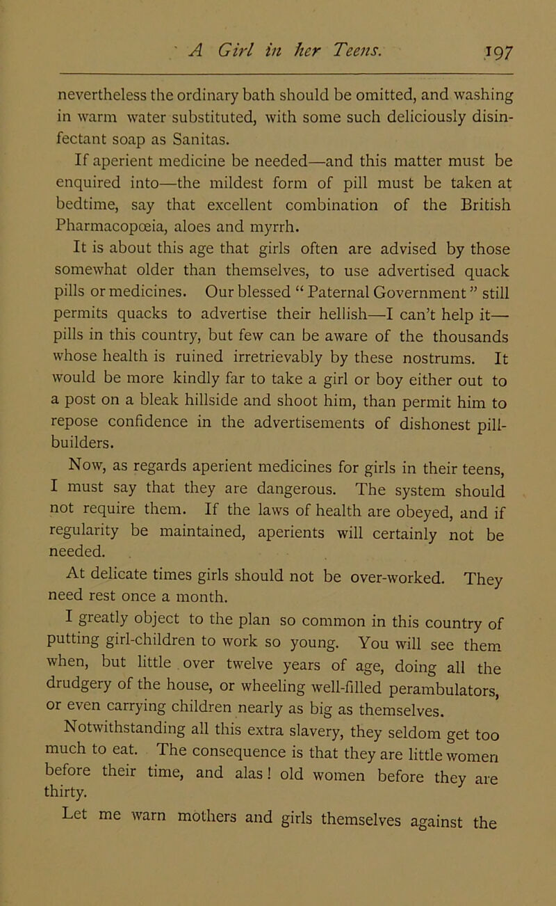 ' A Girl in her Teens. nevertheless the ordinary bath should be omitted, and washing in warm water substituted, with some such deliciously disin- fectant soap as Sanitas. If aperient medicine be needed—and this matter must be enquired into—the mildest form of pill must be taken at bedtime, say that excellent combination of the British Pharmacopoeia, aloes and myrrh. It is about this age that girls often are advised by those somewhat older than themselves, to use advertised quack pills or medicines. Our blessed “ Paternal Government ” still permits quacks to advertise their hellish——I can’t help it— pills in this country, but few can be aware of the thousands whose health is ruined irretrievably by these nostrums. It would be more kindly far to take a girl or boy either out to a post on a bleak hillside and shoot him, than permit him to repose confidence in the advertisements of dishonest pill- builders. Now, as regards aperient medicines for girls in their teens, I must say that they are dangerous. The system should not require them. If the laws of health are obeyed, and if regularity be maintained, aperients will certainly not be needed. At delicate times girls should not be over-worked. They need rest once a month. I greatly object to the plan so common in this country of putting girl-children to work so young. You will see them when, but little over twelve years of age, doing all the drudgery of the house, or wheeling well-filled perambulators, or even carrying children nearly as big as themselves. Notwithstanding all this extra slavery, they seldom get too much to eat. The consequence is that they are little women before their time, and alas! old women before they are thirty. Let me warn mothers and girls themselves against the