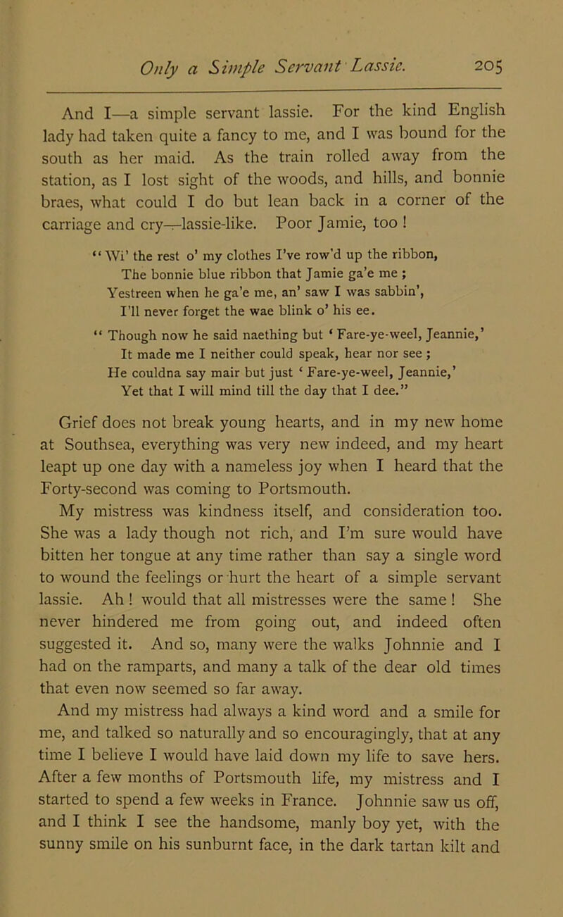 And I—a simple servant lassie. For the kind English lady had taken quite a fancy to me, and I was bound for the south as her maid. As the train rolled away from the station, as I lost sight of the woods, and hills, and bonnie braes, what could I do but lean back in a corner of the carriage and cry—lassie-like. Poor Jamie, too ! “ Wi’ the rest o’ my clothes I’ve row’d up the ribbon, The bonnie blue ribbon that Jamie ga’e me ; Yestreen when he ga’e me, an’ saw I was sabbin’, I’ll never forget the wae blink o’ his ee. “ Though now he said naething but ‘ Fare-ye-weel, Jeannie,’ It made me I neither could speak, hear nor see ; He couldna say mair but just ‘ Fare-ye-weel, Jeannie,’ Yet that I will mind till the day that I dee.” Grief does not break young hearts, and in my new home at Southsea, everything was very new indeed, and my heart leapt up one day with a nameless joy when I heard that the Forty-second was coming to Portsmouth. My mistress was kindness itself, and consideration too. She was a lady though not rich, and I’m sure would have bitten her tongue at any time rather than say a single word to wound the feelings or hurt the heart of a simple servant lassie. Ah ! would that all mistresses were the same ! She never hindered me from going out, and indeed often suggested it. And so, many were the walks Johnnie and I had on the ramparts, and many a talk of the dear old times that even now seemed so far away. And my mistress had always a kind word and a smile for me, and talked so naturally and so encouragingly, that at any time I believe I would have laid down my life to save hers. After a few months of Portsmouth life, my mistress and I started to spend a few weeks in France. Johnnie saw us off, and I think I see the handsome, manly boy yet, with the sunny smile on his sunburnt face, in the dark tartan kilt and