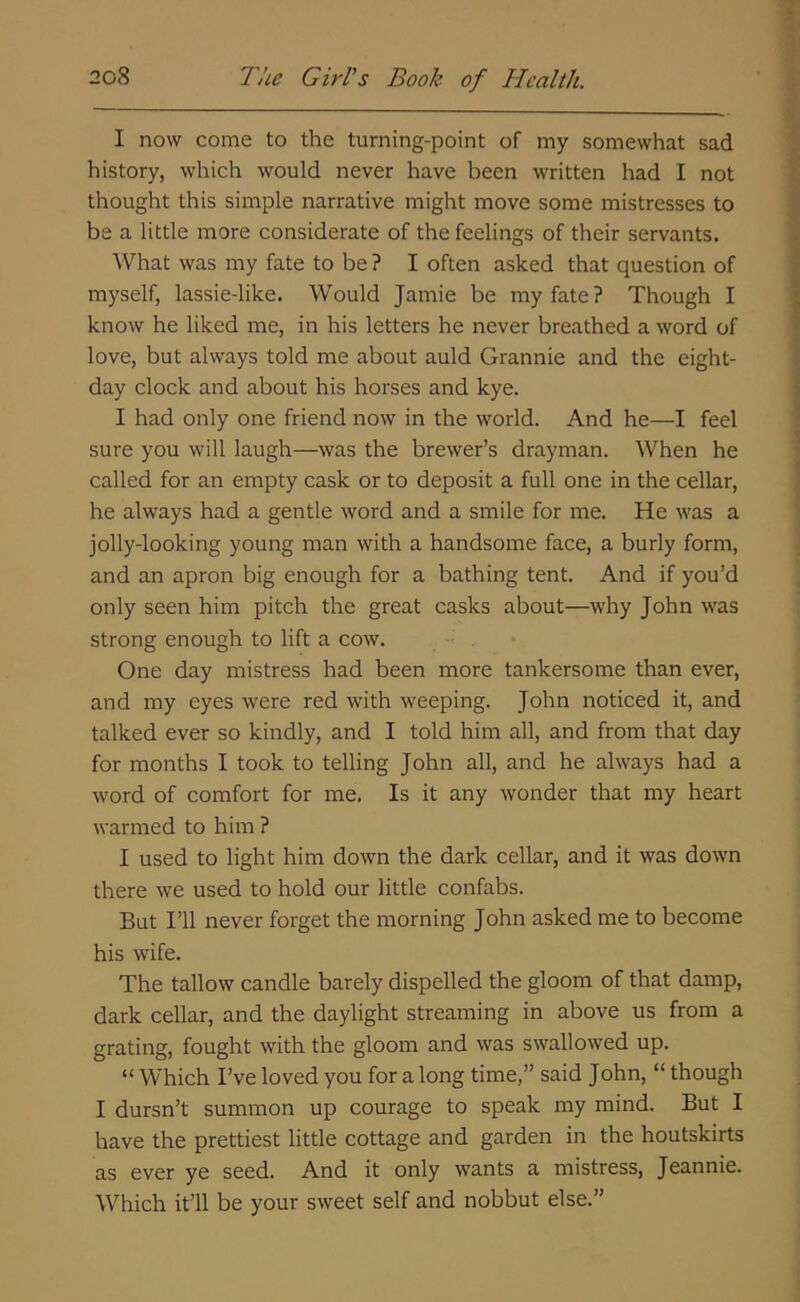 I now come to the turning-point of my somewhat sad history, which would never have been written had I not thought this simple narrative might move some mistresses to be a little more considerate of the feelings of their servants. What was my fate to be ? I often asked that question of myself, lassie-like. Would Jamie be my fate? Though I know he liked me, in his letters he never breathed a word of love, but always told me about auld Grannie and the eight- day clock and about his horses and kye. I had only one friend now in the world. And he—I feel sure you will laugh—was the brewer’s drayman. When he called for an empty cask or to deposit a full one in the cellar, he always had a gentle word and a smile for me. He was a jolly-looking young man with a handsome face, a burly form, and an apron big enough for a bathing tent. And if you’d only seen him pitch the great casks about—why John was strong enough to lift a cow. One day mistress had been more tankersome than ever, and my eyes were red with weeping. John noticed it, and talked ever so kindly, and I told him all, and from that day for months I took to telling John all, and he always had a word of comfort for me. Is it any wonder that my heart warmed to him ? I used to light him down the dark cellar, and it was down there we used to hold our little confabs. But I’ll never forget the morning John asked me to become his wife. The tallow candle barely dispelled the gloom of that damp, dark cellar, and the daylight streaming in above us from a grating, fought with the gloom and was swallowed up. “ Which I’ve loved you for a long time,” said John, “ though I dursn’t summon up courage to speak my mind. But I have the prettiest little cottage and garden in the houtskirts as ever ye seed. And it only wants a mistress, Jeannie. Which it’ll be your sweet self and nobbut else.”