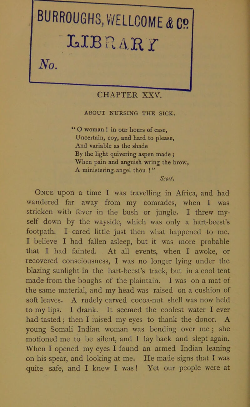 ABOUT NURSING THE SICK. “ O woman ! in our hours of ease, Uncertain, coy, and hard to please, And variable as the shade By the light quivering aspen made ; When pain and anguish wring the brow, A ministering angel thou ! ” Once upon a time I was travelling in Africa, and had wandered far away from my comrades, when I was stricken with fever in the bush or jungle. I threw my- self down by the wayside, which was only a hart-beest’s footpath. I cared little just then what happened to me. I believe I had fallen asleep, but it was more probable that I had fainted. At all events, when I awoke, or recovered consciousness, I was no longer lying under the blazing sunlight in the hart-beest’s track, but in a cool tent made from the boughs of the plaintain. I was on a mat of the same material, and my head was raised on a cushion of soft leaves. A rudely carved cocoa-nut shell was now held to my lips. I drank. It seemed the coolest water I ever had tasted; then I raised my eyes to thank the donor. A young Somali Indian woman was bending over me; she motioned me to be silent, and I lay back and slept again. When I opened my eyes I found an armed Indian leaning on his spear, and looking at me. He made signs that I was quite safe, and I knew I was! Yet our people were at CHAPTER XXY. Scott.