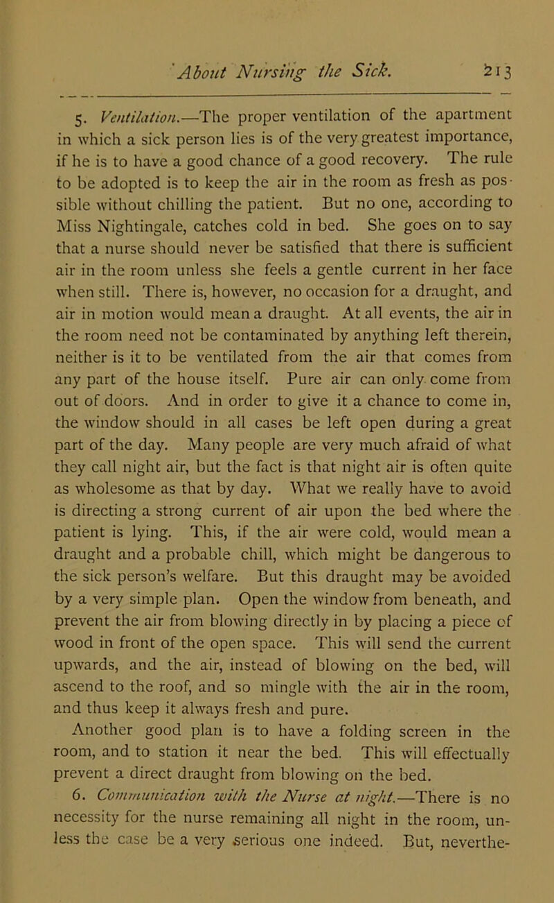 5. Ventilation.—The proper ventilation of the apartment in which a sick person lies is of the very greatest importance, if he is to have a good chance of a good recovery. The rule to be adopted is to keep the air in the room as fresh as pos- sible without chilling the patient. But no one, according to Miss Nightingale, catches cold in bed. She goes on to say that a nurse should never be satisfied that there is sufficient air in the room unless she feels a gentle current in her face when still. There is, however, no occasion for a draught, and air in motion would mean a draught. At all events, the air in the room need not be contaminated by anything left therein, neither is it to be ventilated from the air that comes from any part of the house itself. Pure air can only come from out of doors. And in order to give it a chance to come in, the window should in all cases be left open during a great part of the day. Many people are very much afraid of what they call night air, but the fact is that night air is often quite as wholesome as that by day. What we really have to avoid is directing a strong current of air upon the bed where the patient is lying. This, if the air were cold, would mean a draught and a probable chill, which might be dangerous to the sick person’s welfare. But this draught may be avoided by a very simple plan. Open the window from beneath, and prevent the air from blowing directly in by placing a piece of wood in front of the open space. This will send the current upwards, and the air, instead of blowing on the bed, will ascend to the roof, and so mingle with the air in the room, and thus keep it always fresh and pure. Another good plan is to have a folding screen in the room, and to station it near the bed. This will effectually prevent a direct draught from blowing on the bed. 6. Communication with the Nurse at night.—There is no necessity for the nurse remaining all night in the room, un- less the case be a very serious one indeed. But, neverthe-