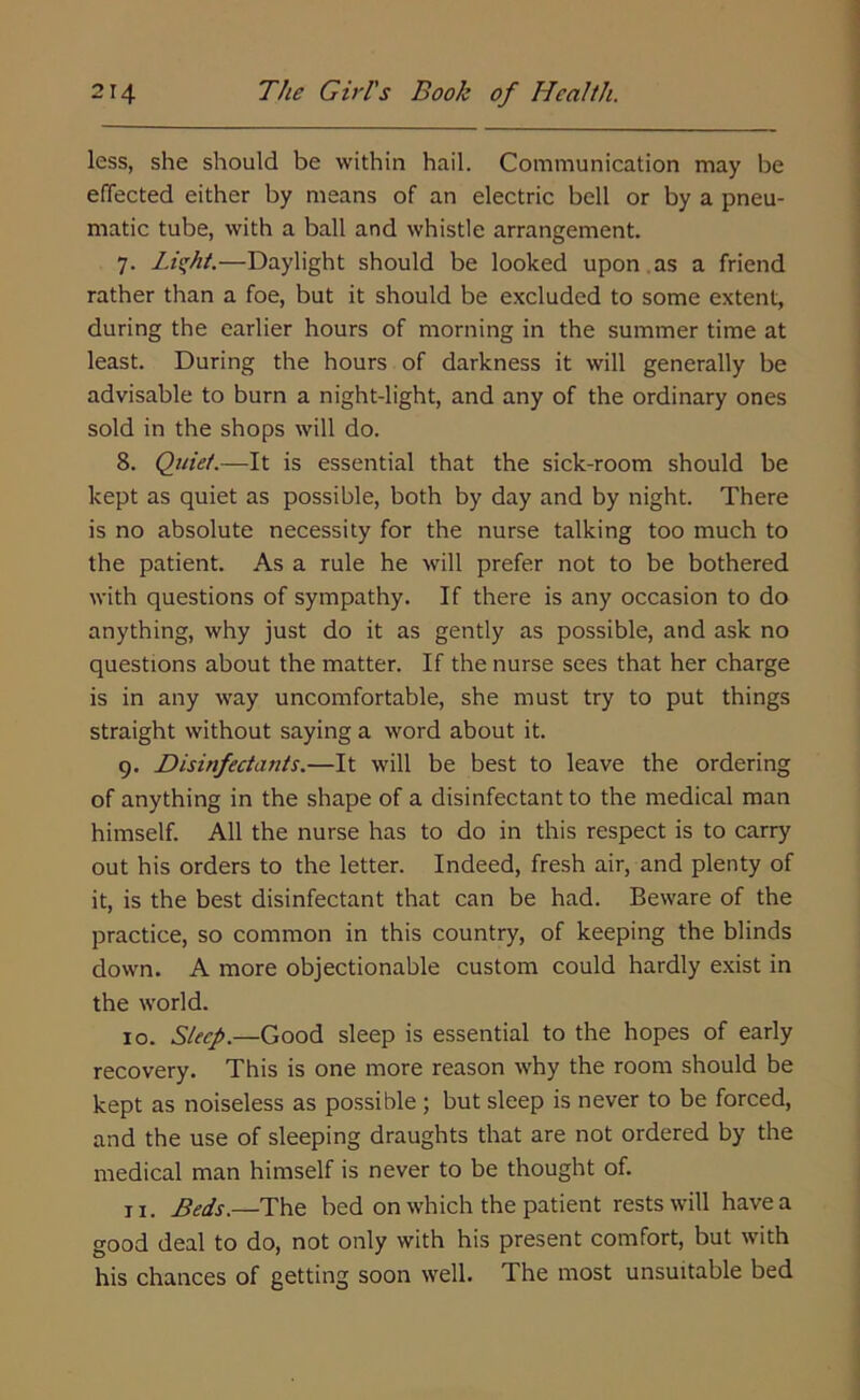 less, she should be within hail. Communication may be effected either by means of an electric bell or by a pneu- matic tube, with a ball and whistle arrangement. 7. Liqht.—Daylight should be looked upon as a friend rather than a foe, but it should be excluded to some extent, during the earlier hours of morning in the summer time at least. During the hours of darkness it will generally be advisable to burn a night-light, and any of the ordinary ones sold in the shops will do. 8. Quiet.—It is essential that the sick-room should be kept as quiet as possible, both by day and by night. There is no absolute necessity for the nurse talking too much to the patient. As a rule he will prefer not to be bothered with questions of sympathy. If there is any occasion to do anything, why just do it as gently as possible, and ask no questions about the matter. If the nurse sees that her charge is in any way uncomfortable, she must try to put things straight without saying a word about it. 9. Disinfectants.—It will be best to leave the ordering of anything in the shape of a disinfectant to the medical man himself. All the nurse has to do in this respect is to carry out his orders to the letter. Indeed, fresh air, and plenty of it, is the best disinfectant that can be had. Beware of the practice, so common in this country, of keeping the blinds down. A more objectionable custom could hardly exist in the world. 10. Sleep.—Good sleep is essential to the hopes of early recovery. This is one more reason why the room should be kept as noiseless as possible ; but sleep is never to be forced, and the use of sleeping draughts that are not ordered by the medical man himself is never to be thought of. ix. Beds.—The bed on which the patient rests will have a good deal to do, not only with his present comfort, but with his chances of getting soon well. The most unsuitable bed