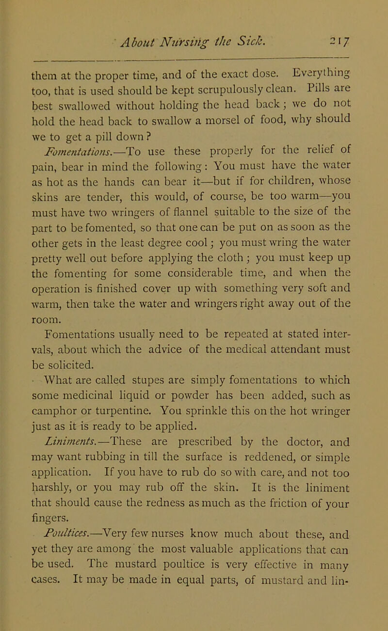them at the proper time, and of the exact dose. Everything too, that is used should be kept scrupulously clean. Pills are best swallowed without holding the head back; we do not hold the head back to swallow a morsel of food, why should we to get a pill down ? Fomentations.—To use these properly for the relief of pain, bear in mind the following: You must have the water as hot as the hands can bear it—but if for children, whose skins are tender, this would, of course, be too warm—you must have two wringers of flannel suitable to the size of the part to be fomented, so that one can be put on as soon as the other gets in the least degree cool; you must wring the water pretty well out before applying the cloth ; you must keep up the fomenting for some considerable time, and when the operation is finished cover up with something very soft and warm, then take the water and wringers right away out of the room. Fomentations usually need to be repeated at stated inter- vals, about which the advice of the medical attendant must be solicited. What are called stupes are simply fomentations to which some medicinal liquid or powder has been added, such as camphor or turpentine. You sprinkle this on the hot wringer just as it is ready to be applied. Liniments.—These are prescribed by the doctor, and may want rubbing in till the surface is reddened, or simple application. If you have to rub do so with care, and not too harshly, or you may rub off the skin. It is the liniment that should cause the redness as much as the friction of your fingers. Poultices.—Very few nurses know much about these, and yet they are among the most valuable applications that can be used. The mustard poultice is very effective in many cases. It may be made in equal parts, of mustard and lin-