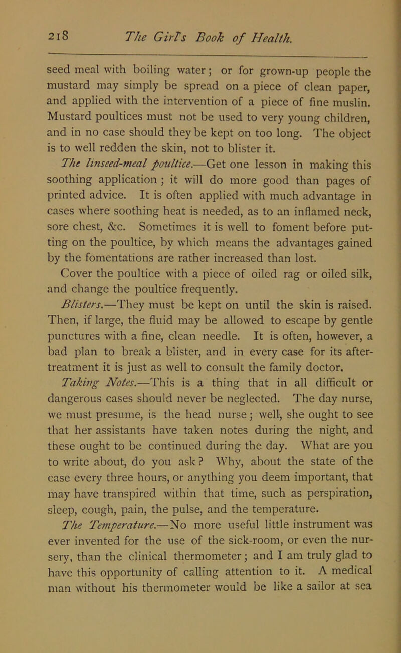 seed meal with boiling water; or for grown-up people the mustard may simply be spread on a piece of clean paper, and applied with the intervention of a piece of fine muslin. Mustard poultices must not be used to very young children, and in no case should they be kept on too long. The object is to well redden the skin, not to blister it. The linseed-meal poultice.—Get one lesson in making this soothing application ; it will do more good than pages of printed advice. It is often applied with much advantage in cases where soothing heat is needed, as to an inflamed neck, sore chest, &c. Sometimes it is well to foment before put- ting on the poultice, by which means the advantages gained by the fomentations are rather increased than lost. Cover the poultice with a piece of oiled rag or oiled silk, and change the poultice frequently. Blisters.—They must be kept on until the skin is raised. Then, if large, the fluid may be allowed to escape by gentle punctures with a fine, clean needle. It is often, however, a bad plan to break a blister, and in every case for its after- treatment it is just as well to consult the family doctor. Taking Notes.—This is a thing that in all difficult or dangerous cases should never be neglected. The day nurse, we must presume, is the head nurse; well, she ought to see that her assistants have taken notes during the night, and these ought to be continued during the day. What are you to write about, do you ask ? Why, about the state of the case every three hours, or anything you deem important, that may have transpired within that time, such as perspiration, sleep, cough, pain, the pulse, and the temperature. The Temperature.—No more useful little instrument was ever invented for the use of the sick-room, or even the nur- sery, than the clinical thermometer; and I am truly glad to have this opportunity of calling attention to it. A medical man without his thermometer would be like a sailor at sea