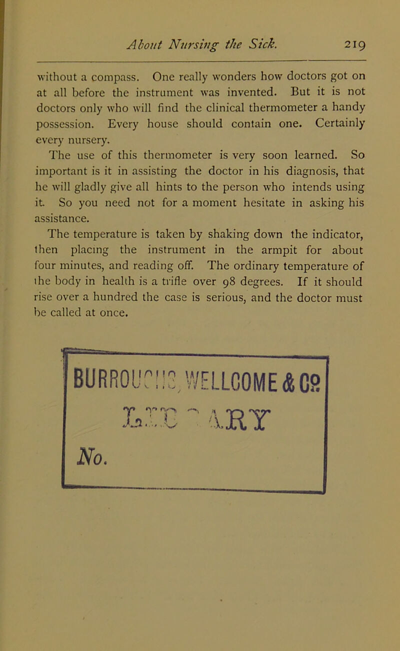 without a compass. One really wonders how doctors got on at all before the instrument was invented. But it is not doctors only who will find the clinical thermometer a handy possession. Every house should contain one. Certainly every nursery. The use of this thermometer is very soon learned. So important is it in assisting the doctor in his diagnosis, that he will gladly give all hints to the person who intends using it. So you need not for a moment hesitate in asking his assistance. The temperature is taken by shaking down the indicator, then placing the instrument in the armpit for about four minutes, and reading off. The ordinary temperature of the body in health is a trifle over 98 degrees. If it should rise over a hundred the case is serious, and the doctor must be called at once. No.