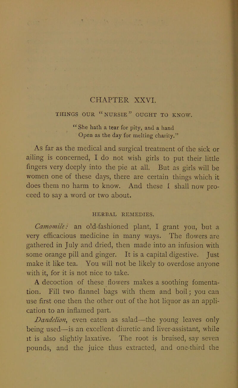 THINGS OUR “NURSIE” OUGHT TO KNOW. “ She hath a tear for pity, and a hand Open as the day for melting charity.” As far as the medical and surgical treatment of the sick or ailing is concerned, I do not wish girls to put their little fingers very deeply into the pie at all. But as girls will be women one of these days, there are certain things which it does them no harm to know. And these I shall now pro- ceed to say a word or two about. HERBAL REMEDIES. Camomile: an old-fashioned plant, I grant you, but a very efficacious medicine in many ways. The flowers are gathered in July and dried, then made into an infusion with some orange pill and ginger. It is a capital digestive. Just make it like tea. You will not be likely to overdose anyone with it, for it is not nice to take. A decoction of these flowers makes a soothing fomenta- tion. Fill two flannel bags with them and boil; you can use first one then the other out of the hot liquor as an appli- cation to an inflamed part. Dandelion, even eaten as salad—the young leaves only being used—is an excellent diuretic and liver-assistant, while it is also slightly laxative. The root is bruised, say seven pounds, and the juice thus extracted, and one-third the