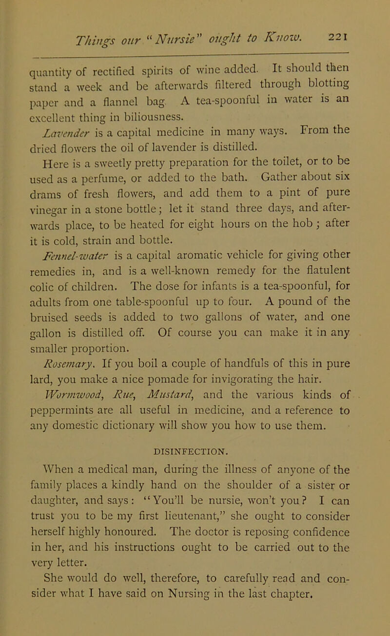 quantity of rectified spirits of wine added. It should then stand a week and be afterwards filtered through blotting paper and a flannel bag. A tea-spoonful in water is an excellent thing in biliousness. Lavender is a capital medicine in many ways. From the dried flowers the oil of lavender is distilled. Here is a sweetly pretty preparation for the toilet, or to be used as a perfume, or added to the bath. Gather about six drams of fresh flowers, and add them to a pint of pure vinegar in a stone bottle; let it stand three days, and after- wards place, to be heated for eight hours on the hob; after it is cold, strain and bottle. Fennel-water is a capital aromatic vehicle for giving other remedies in, and is a well-known remedy for the flatulent colic of children. The dose for infants is a tea-spoonful, for adults from one table-spoonful up to four. A pound of the bruised seeds is added to two gallons of water, and one gallon is distilled off. Of course you can make it in any smaller proportion. Rosemary. If you boil a couple of handfuls of this in pure lard, you make a nice pomade for invigorating the hair. Wormwood, Rue, Mustard, and the various kinds of peppermints are all useful in medicine, and a reference to any domestic dictionary will show you how to use them. DISINFECTION. When a medical man, during the illness of anyone of the family places a kindly hand on the shoulder of a sister or daughter, and says : “You’ll be nursie, won’t you? I can trust you to be my first lieutenant,” she ought to consider herself highly honoured. The doctor is reposing confidence in her, and his instructions ought to be carried out to the very letter. She would do well, therefore, to carefully read and con- sider what I have said on Nursing in the last chapter.