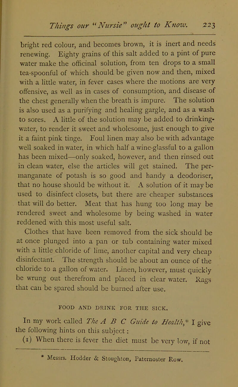 bright red colour, and becomes brown, it is inert and needs renewing. Eighty grains of this salt added to a pint of pure water make the officinal solution, from ten drops to a small tea-spoonful of which should be given now and then, mixed with a little water, in fever cases where the motions are very offensive, as well as in cases of consumption, and disease of the chest generally when the breath is impure. The solution is also used as a purifying and healing gargle, and as a wash to sores. A little of the solution may be added to drinking- water, to render it sweet and wholesome, just enough to give it a faint pink tinge. Foul linen may also be with advantage well soaked in water, in which half a wine-glassful to a gallon has been mixed—only soaked, however, and then rinsed out in clean water, else the articles will get stained. The per- manganate of potash is so good and handy a deodoriser, that no house should be without it. A solution of it may be used to disinfect closets, but there are cheaper substances that will do better. Meat that has hung too long may be rendered sweet and wholesome by being washed in water reddened with this most useful salt. Clothes that have been removed from the sick should be at once plunged into a pan or tub containing water mixed with a little chloride of lime, another capital and very cheap disinfectant. The strength should be about an ounce of the chloride to a gallon of water. Linen, however, must quickly be wrung out therefrom and placed in clear water. I<ags that can be spared should be burned after use. FOOD AND DRINK FOR THE SICK. In my work called The ABC Guide to Health * I give the following hints on this subject: (1) When there is fever the diet must be very low, if not * Messrs. Hodder & Stoughton, Paternoster Row.