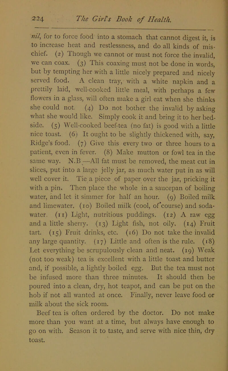 nil, for to force food into a stomach that cannot digest it, is to increase heat and restlessness, and do all kinds of mis- chief. (2) Though we cannot or must not force the invalid, we can coax. (3) This coaxing must not be done in words, but by tempting her with a little nicely prepared and nicely served food. A clean tray, with a white napkin and a prettily laid, wcll-cooked little meal, with perhaps a few flowers in a glass, will often make a girl eat when she thinks she could not. (4) Do not bother the invalid by asking what she would like. Simply cook it and bring it to her bed- side. (5) Well-cooked beef-tea (no fat) is good with a little nice toast. (6) It ought to be slightly thickened with, say. Ridge’s food. (7) Give this every two or three hours to a patient, even in fever. (8) Make mutton or fowl tea in the same way. N.B—All fat must be removed, the meat cut in slices, put into a large jelly jar, as much water put in as will well cover it. Tie a piece of paper over the jar, pricking it with a pin. Then place the whole in a saucepan of boiling water, and let it simmer for half an hour. (9) Boiled milk and limewater. (10) Boiled milk (cool, of’course) and soda- water. (n) Light, nutritious puddings. (12) A raw egg and a little sherry. (13) Light fish, not oily. (14) Fruit tart. (15) Fruit drinks, etc. (16) Do not take the invalid any large quantity. (17) Little and often is the rule. (18) Let everything be scrupulously clean and neat. (19) Weak (not too weak) tea is excellent with a little toast and butter and, if possible, a lightly boiled egg. But the tea must not be infused more than three minutes. It should then be poured into a clean, dry, hot teapot, and can be put on the hob if not all wanted at once. Finally, never leave food or milk about the sick room. Beef tea is often ordered by the doctor. Do not make more than you want at a time, but always have enough to go on with. Season it to taste, and serve with nice thin, dry toast.