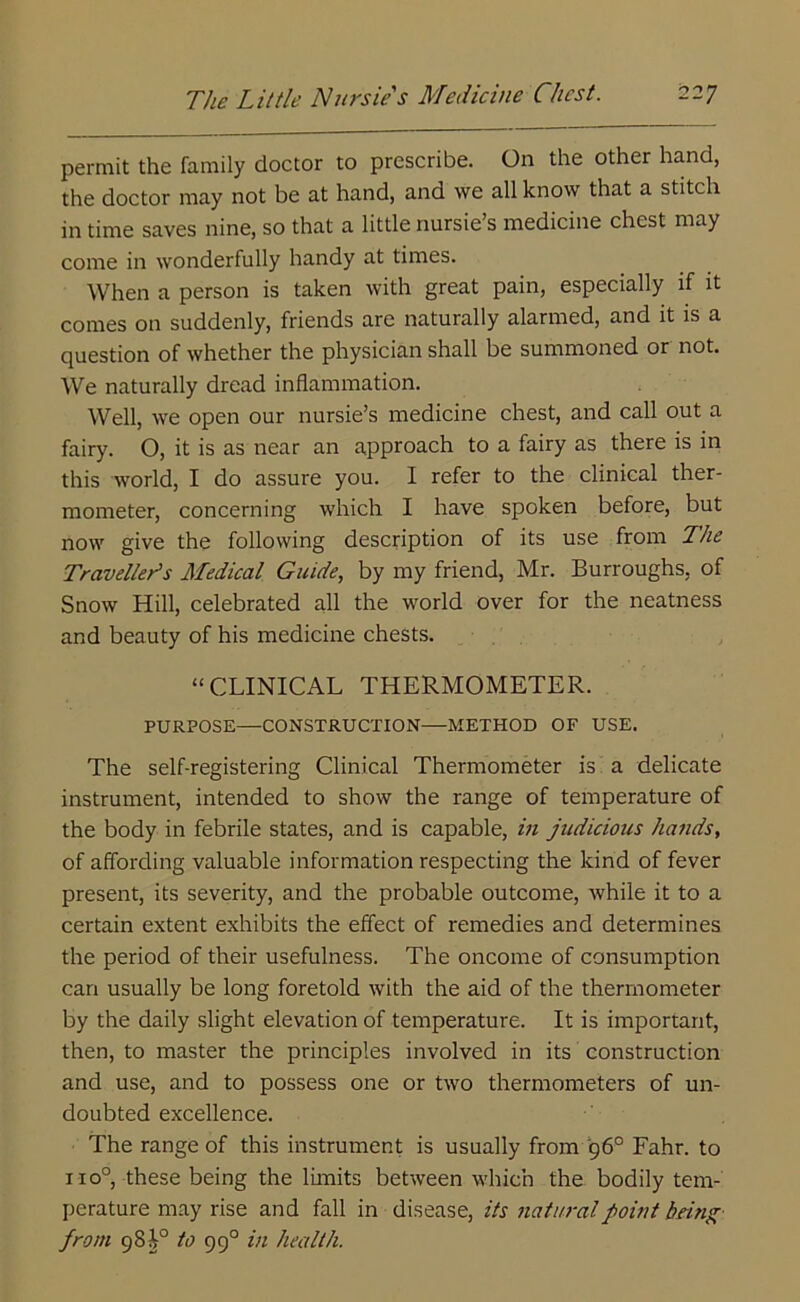 permit the family doctor to prescribe. On the other hand, the doctor may not be at hand, and we all know that a stitch in time saves nine, so that a little nursie’s medicine chest may come in wonderfully handy at times. When a person is taken with great pain, especially if it comes on suddenly, friends are naturally alarmed, and it is a question of whether the physician shall be summoned or not. We naturally dread inflammation. Well, we open our nursie’s medicine chest, and call out a fairy. O, it is as near an approach to a fairy as there is in this world, I do assure you. I refer to the clinical ther- mometer, concerning which I have spoken before, but now give the following description of its use from The Traveller’s Medical Guide, by my friend, Mr. Burroughs, of Snow Hill, celebrated all the world over for the neatness and beauty of his medicine chests. “CLINICAL THERMOMETER. PURPOSE—CONSTRUCTION—METHOD OF USE. The self-registering Clinical Thermometer is a delicate instrument, intended to show the range of temperature of the body in febrile states, and is capable, in judicious hands, of affording valuable information respecting the kind of fever present, its severity, and the probable outcome, while it to a certain extent exhibits the effect of remedies and determines the period of their usefulness. The oncome of consumption can usually be long foretold with the aid of the thermometer by the daily slight elevation of temperature. It is important, then, to master the principles involved in its construction and use, and to possess one or two thermometers of un- doubted excellence. The range of this instrument is usually from '96° Fahr. to iio°, these being the limits between which the bodily tem- perature may rise and fall in disease, its natural point being from 98^° to 99° in health.