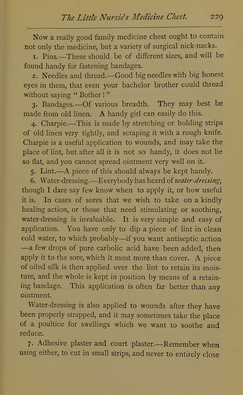 Now a really good family medicine chest ought to contain not only the medicine, but a variety of surgical nick-nacks. 1. Pins.—These should be of different sizes, and will be found handy for fastening bandages. 2. Needles and thread.—Good big needles with big honest eyes in them, that even your bachelor brother could thread without saying “ Bother ! ” 3. Bandages.—Of various breadth. They may best be made from old linen. A handy girl can easily do this. 4. Charpie.—This is made by stretching or holding strips of old linen very tightly, and scraping it with a rough knife. Charpie is a useful application to wounds, and may take the place of lint, but after all it is not so handy, it does not lie so flat, and you cannot spread ointment very well on it. 5. Lint.—A piece of this should always be kept handy. 6. Water-dressing.—Everybody has heard of water-dressing, though I dare say few know when to apply it, or how useful it is. In cases of sores that we wish to take on a kindly healing action, or those that need stimulating or soothing, water-dressing is invaluable. It is very simple and easy of application. You have only to dip a piece of lint in clean cold water, to which probably—if you want antiseptic action —a few drops of pure carbolic acid have been added, then apply it to the sore, which it must more than cover. A piece of oiled silk is then applied over the lint to retain its mois- ture, and the whole is kept in position by means of a retain- ing bandage. This application is often far better than any ointment. Water-dressing is also applied to wounds after they have been properly strapped, and it may sometimes take the place of a poultice for swellings which we want to soothe and reduce. 7. Adhesive plaster and court plaster.—Remember when using either, to cut in small strips, and never to entirely close