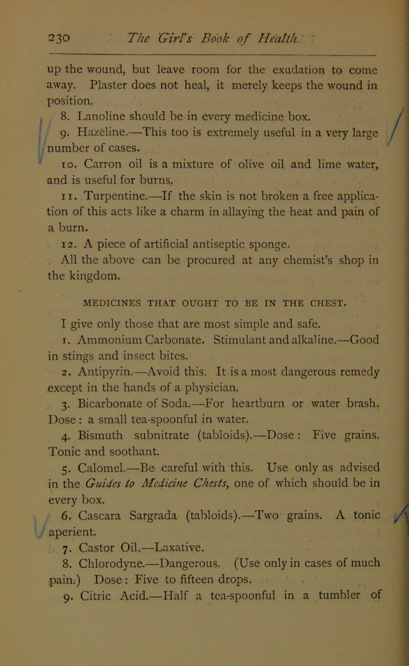 up the wound, but leave room for the exudation to come away. Plaster does not heal, it merely keeps the wound in position. 8. Lanoline should be in every medicine box. 9. Hazeline.—This too is extremely useful in a very large number of cases. 10. Carron oil is a mixture of olive oil and lime water, and is useful for burns, 11. Turpentine.—If the skin is not broken a free applica- tion of this acts like a charm in allaying the heat and pain of a burn. 12. A piece of artificial antiseptic sponge. . All the above can be procured at any chemist’s shop in the kingdom. MEDICINES THAT OUGHT TO BE IN THE CHEST. I give only those that are most simple and safe. 1. Ammonium Carbonate. Stimulant and alkaline.—Good in stings and insect bites. 2. Antipyrin.—Avoid this. It is a most dangerous remedy except in the hands of a physician. 3. Bicarbonate of Soda.—For heartburn or water brash. Dose: a small tea-spoonful in water. 4. Bismuth subnitrate (tabloids).—Dose : Five grains. Tonic and soothant. 5. Calomel.—Be careful with this. Use only as advised in the Guides to Medicine Chests, one of which should be in every box. 6. Cascara Sargrada (tabloids).—Two grains. A tonic aperient. 7. Castor Oil.—Laxative. 8. Chlorodyne.—Dangerous. (Use only in cases of much pain.) Dose : Five to fifteen drops. 9. Citric Acid.—Half a tea-spoonful in a tumbler of