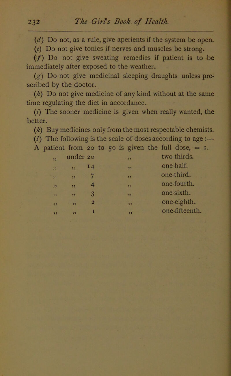 (d) Do not, as a rule, give aperients if the system be open. (if) Do not give tonics if nerves and muscles be strong. (/) Do not give sweating remedies if patient is to be immediately after exposed to the weather. (g) Do not give medicinal sleeping draughts unless pre- scribed by the doctor. (h) Do not give medicine of any kind without at the same time regulating the diet in accordance. (i) The sooner medicine is given when really wanted, the better. (k) Buy medicines only from the most respectable chemists. (/) The following is the scale of doses according to age :— A patient from 20 to 50 is given the full dose, = x. under 20 14 n / 4 o 2 two-thirds. one-half. one-third. one-fourth. one-sixth. one-eighth. one-fifteenth.