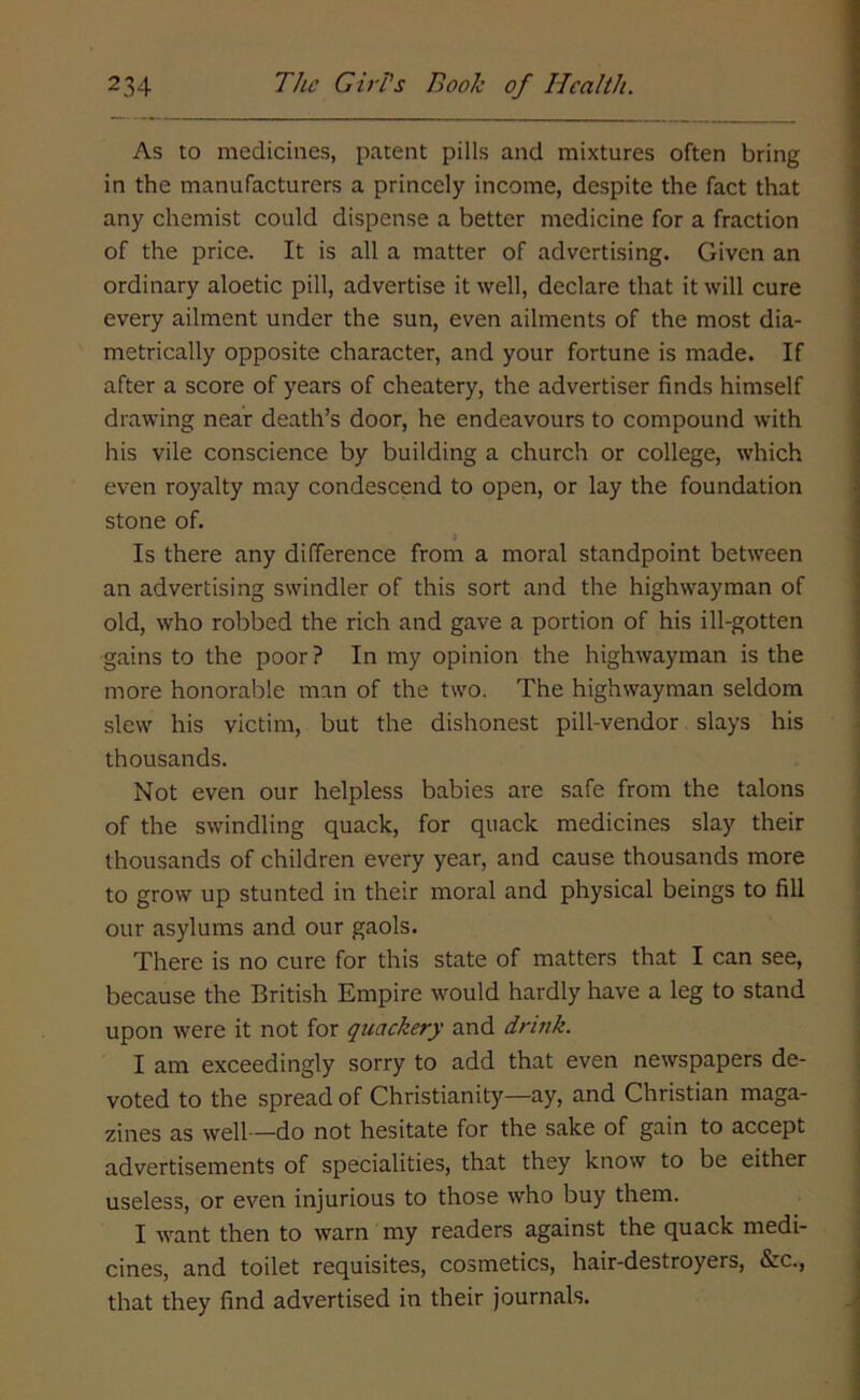 As to medicines, patent pills and mixtures often bring in the manufacturers a princely income, despite the fact that any chemist could dispense a better medicine for a fraction of the price. It is all a matter of advertising. Given an ordinary aloetic pill, advertise it well, declare that it will cure every ailment under the sun, even ailments of the most dia- metrically opposite character, and your fortune is made. If after a score of years of cheatery, the advertiser finds himself drawing near death’s door, he endeavours to compound with his vile conscience by building a church or college, which even royalty may condescend to open, or lay the foundation stone of. Is there any difference from a moral standpoint between an advertising swindler of this sort and the highwayman of old, who robbed the rich and gave a portion of his ill-gotten •gains to the poor? In my opinion the highwayman is the more honorable man of the two. The highwayman seldom slew his victim, but the dishonest pill-vendor slays his thousands. Not even our helpless babies are safe from the talons of the swindling quack, for quack medicines slay their thousands of children every year, and cause thousands more to grow up stunted in their moral and physical beings to fill our asylums and our gaols. There is no cure for this state of matters that I can see, because the British Empire would hardly have a leg to stand upon were it not for quackery and drink. I am exceedingly sorry to add that even newspapers de- voted to the spread of Christianity—ay, and Christian maga- zines as well—do not hesitate for the sake of gain to accept advertisements of specialities, that they know to be either useless, or even injurious to those who buy them. I want then to warn my readers against the quack medi- cines, and toilet requisites, cosmetics, hair-destroyers, &c., that they find advertised in their journals.