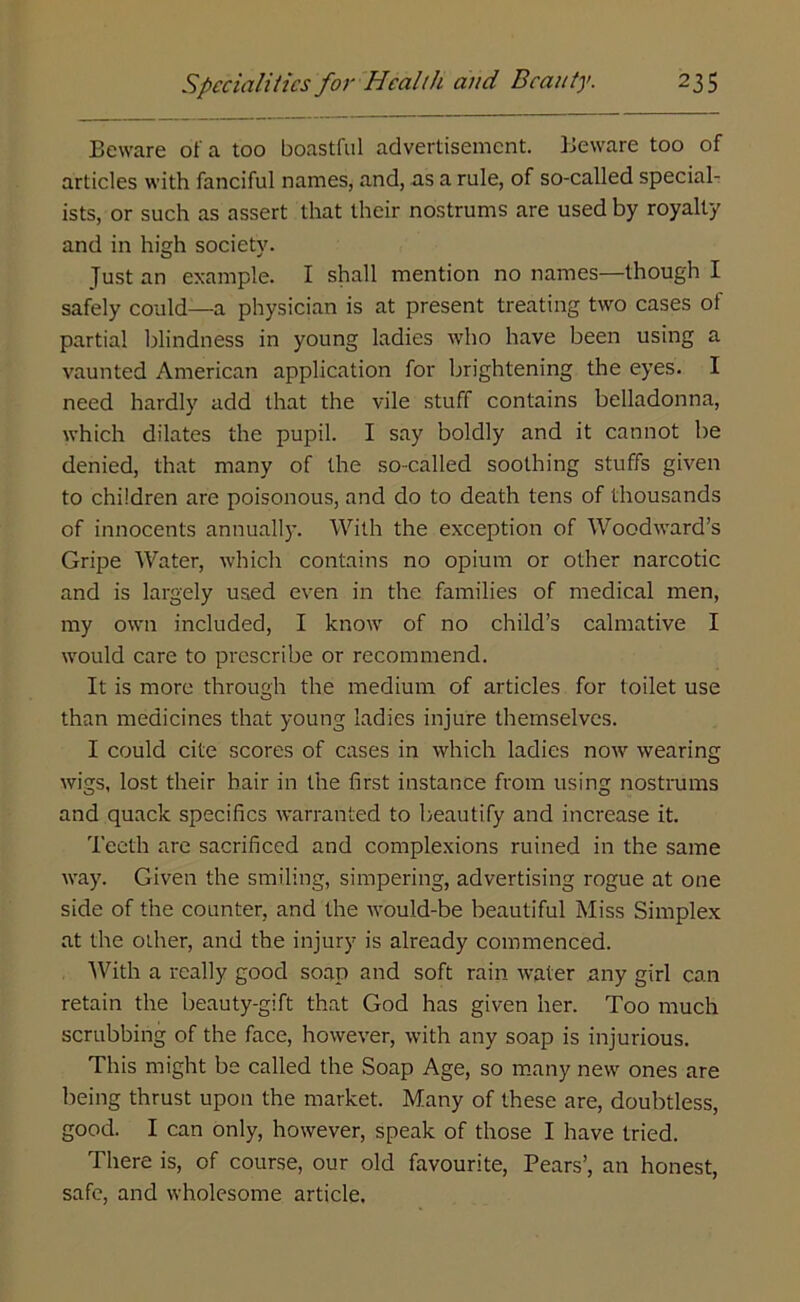 Beware of a too boastful advertisement. Beware too of articles with fanciful names, and, as a rule, of so-called special- ists, or such as assert that their nostrums are used by royalty and in high society. Just an example. I shall mention no names—though I safely could—a physician is at present treating two cases ot partial blindness in young ladies who have been using a vaunted American application for brightening the eyes. I need hardly add that the vile stuff contains belladonna, which dilates the pupil. I say boldly and it cannot be denied, that many of the so-called soothing stuffs given to children are poisonous, and do to death tens of thousands of innocents annually. With the exception of Woodward’s Gripe Water, which contains no opium or other narcotic and is largely used even in the families of medical men, my own included, I know of no child’s calmative I would care to prescribe or recommend. It is more through the medium of articles for toilet use than medicines that young ladies injure themselves. I could cite scores of cases in which ladies now wearing wigs, lost their hair in the first instance from using nostrums and quack specifics warranted to beautify and increase it. Teeth are sacrificed and complexions ruined in the same way. Given the smiling, simpering, advertising rogue at one side of the counter, and the would-be beautiful Miss Simplex at the other, and the injury is already commenced. With a really good soap and soft rain water any girl can retain the beauty-gift that God has given her. Too much scrubbing of the face, however, with any soap is injurious. This might be called the Soap Age, so many new ones are being thrust upon the market. Many of these are, doubtless, good. I can only, however, speak of those I have tried. There is, of course, our old favourite, Pears’, an honest, safe, and wholesome article.