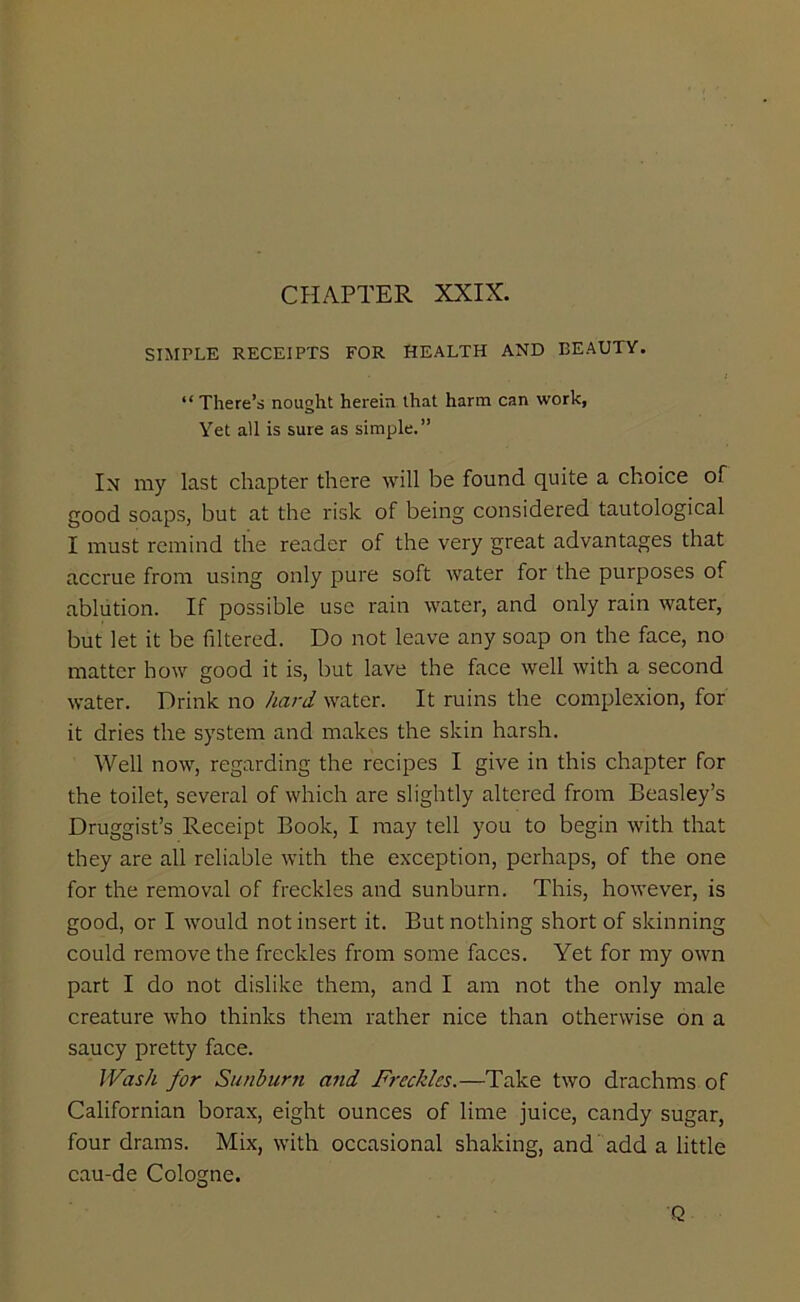 CHAPTER XXIX. SIMPLE RECEIPTS FOR HEALTH AND BEAUTY. “ There’s nought herein that harm can work, Yet all is sure as simple.” In my last chapter there will be found quite a choice of good soaps, but at the risk of being considered tautological I must remind the reader of the very great advantages that accrue from using only pure soft water for the purposes of ablution. If possible use rain water, and only rain water, but let it be filtered. Do not leave any soap on the face, no matter how good it is, but lave the face well with a second water. Drink no hard water. It ruins the complexion, for it dries the system and makes the skin harsh. Well now, regarding the recipes I give in this chapter for the toilet, several of which are slightly altered from Beasley’s Druggist’s Receipt Book, I may tell you to begin with that they are all reliable with the exception, perhaps, of the one for the removal of freckles and sunburn. This, however, is good, or I would not insert it. But nothing short of skinning could remove the freckles from some faces. Yet for my own part I do not dislike them, and I am not the only male creature who thinks them rather nice than otherwise on a saucy pretty face. Wash for Sunburn and Freckles.—Take two drachms of Californian borax, eight ounces of lime juice, candy sugar, four drams. Mix, with occasional shaking, and add a little cau-de Cologne. Q