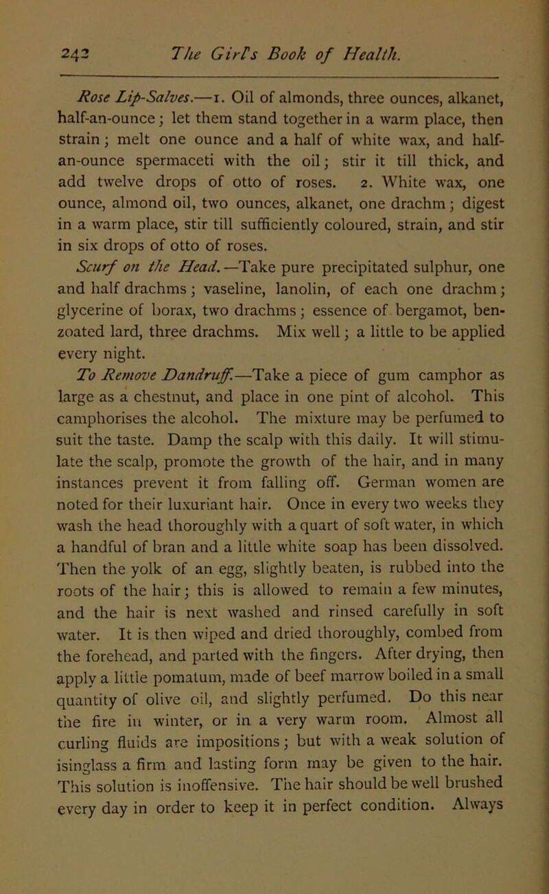 Rose Lip-Salves.—1. Oil of almonds, three ounces, alkanet, half-an-ounce; let them stand together in a warm place, then strain; melt one ounce and a half of white wax, and half- an-ounce spermaceti with the oil; stir it till thick, and add twelve drops of otto of roses. 2. White wax, one ounce, almond oil, two ounces, alkanet, one drachm; digest in a warm place, stir till sufficiently coloured, strain, and stir in six drops of otto of roses. Scurf on the Head.—Take pure precipitated sulphur, one and half drachms; vaseline, lanolin, of each one drachm; glycerine of borax, two drachms; essence of bergamot, ben- zoated lard, three drachms. Mix well; a little to be applied every night. To Remove Dandruff.—Take a piece of gum camphor as large as a chestnut, and place in one pint of alcohol. This camphorises the alcohol. The mixture may be perfumed to suit the taste. Damp the scalp with this daily. It will stimu- late the scalp, promote the growth of the hair, and in many instances prevent it from falling off. German women are noted for their luxuriant hair. Once in every two weeks they wash the head thoroughly with a quart of soft water, in which a handful of bran and a little white soap has been dissolved. Then the yolk of an egg, slightly beaten, is rubbed into the roots of the hair; this is allowed to remain a few minutes, and the hair is next washed and rinsed carefully in soft water. It is then wiped and dried thoroughly, combed from the forehead, and parted with the fingers. After drying, then apply a little pomatum, made of beef marrow boiled in a small quantity of olive oil, and slightly perfumed. Do this near the fire in winter, or in a very warm room. Almost all curling fluids are impositions; but with a weak solution of isinglass a firm and lasting form may be given to the hair. This solution is inoffensive. The hair should be well brushed every day in order to keep it in perfect condition. Always