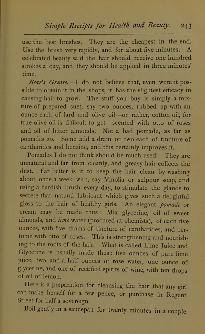 use the best brushes. They are the cheapest in the end. Use the brush very rapidly, and for about five minutes. A celebrated beauty said the hair should receive one hundred strokes a day, and they should be applied in three minutes’ time. Bear’s Grease.—I do not believe that, even were it pos- sible to obtain it in the shops, it has the slightest efficacy in causing hair to grow. The stuff you buy is simply a mix- ture of prepared suet, say two ounces, rubbed up with an ounce each of lard and olive oil—or rather, cotton oil, for true olive oil is difficult to get—scented with otto of roses and oil of bitter almonds. Not a bad pomade, as far as pomades go. Some add a dram or two each of tincture of cantharides and benzine, and this certainly improves it. Pomades I do not think should be much used. They are unnatural and far from cleanly, and greasy hair collects the dust. Far better is it to keep the hair clean by washing about once a week with, say Vinolia or sulphur soap, and using a hardish brush every day, to stimulate the glands to secrete that natural lubricant which gives such a delightful gloss to the hair of healthy girls. An elegant pomade or cream may be made thus: Mix glycerine, oil of sweet almonds, and lime water (procured at chemists), of each five ounces, with five drams of tincture of cantharides, and per- fume with otto of roses. This is strengthening and nourish- ing to the roots of the hair. What is called Lime Juice and Glycerine is usually made thus : five ounces of pure lime juice, two and a half ounces of rose water, one ounce of glycerine, and one of rectified spirits of wine, with ten drops of oil of lemon. Here is a preparation for cleansing the hair that any girl can make herself for a few pence, or purchase in Regent Street for half a sovereign. Boil gently in a saucepan for twenty minutes in a couple