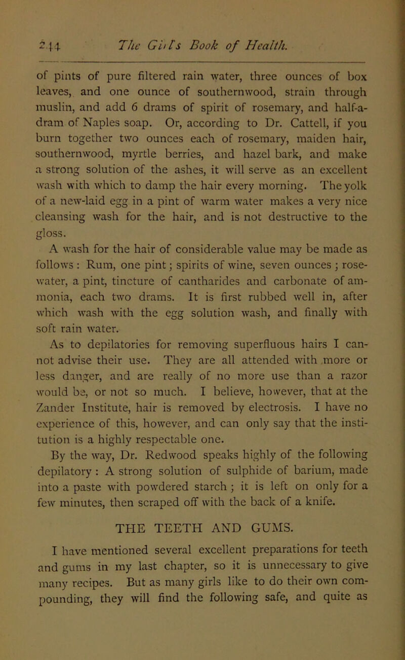 of pints of pure filtered rain water, three ounces of box leaves, and one ounce of southernwood, strain through muslin, and add 6 drains of spirit of rosemary, and half-a- dram of Naples soap. Or, according to Dr. Cattell, if you burn together two ounces each of rosemary, maiden hair, southernwood, myrtle berries, and hazel bark, and make a strong solution of the ashes, it will serve as an excellent wash with which to damp the hair every morning. The yolk of a new-laid egg in a pint of warm water makes a very nice cleansing wash for the hair, and is not destructive to the gloss. A wash for the hair of considerable value may be made as follows : Rum, one pint; spirits of wine, seven ounces 3 rose- water, a pint, tincture of cantharides and carbonate of am- monia, each two drams. It is first rubbed well in, after which wash with the egg solution wash, and finally with soft rain water. As to depilatories for removing superfluous hairs I can- not advise their use. They are all attended with more or less danger, and are really of no more use than a razor would be, or not so much. I believe, however, that at the Zander Institute, hair is removed by electrosis. I have no experience of this, however, and can only say that the insti- tution is a highly respectable one. By the way, Dr. Redwood speaks highly of the following depilatory : A strong solution of sulphide of barium, made into a paste with powdered starch ; it is left on only for a few minutes, then scraped off with the back of a knife. THE TEETH AND GUMS. I have mentioned several excellent preparations for teeth and gums in my last chapter, so it is unnecessary to give many recipes. But as many girls like to do their own com- pounding, they will find the following safe, and quite as