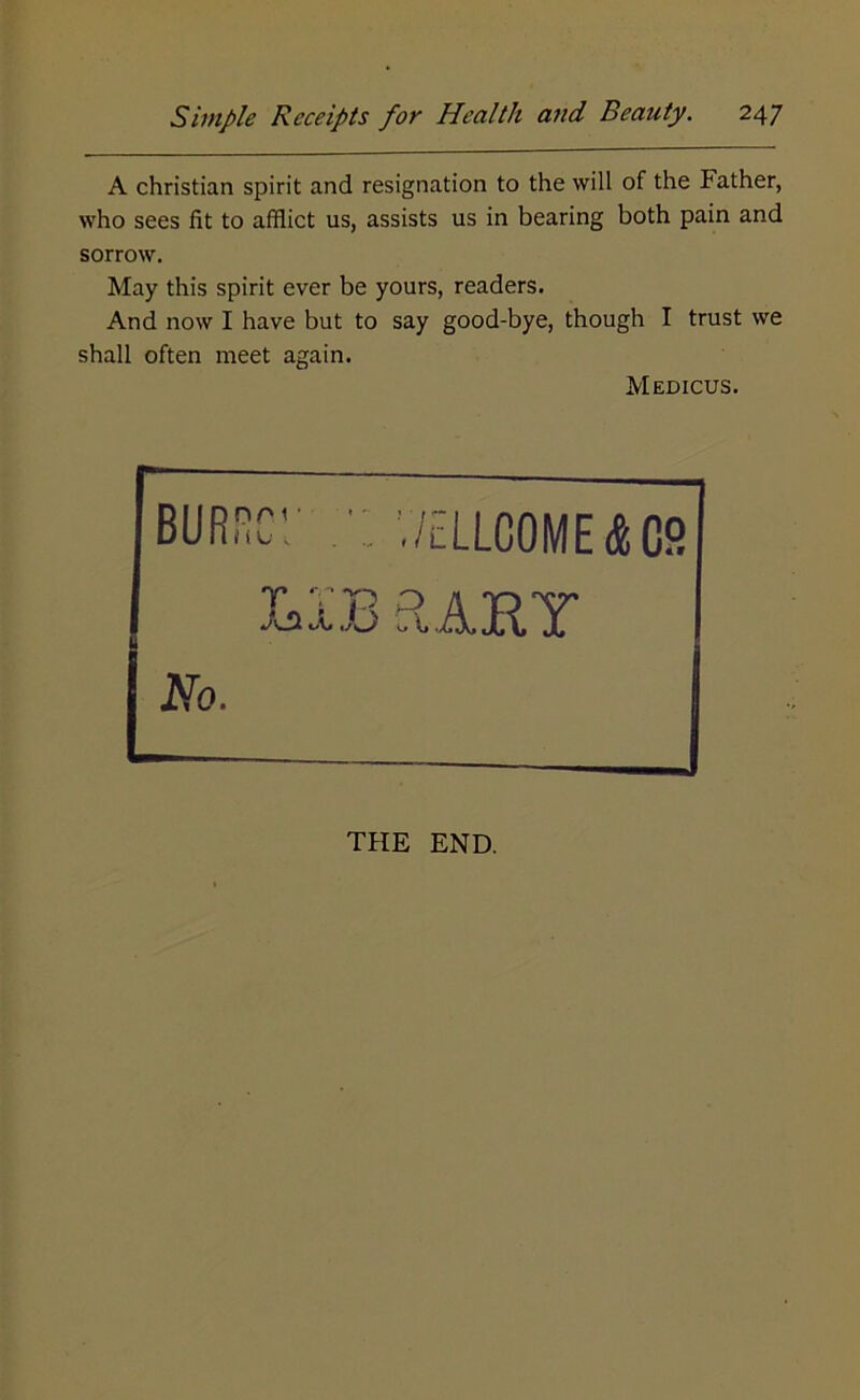 A Christian spirit and resignation to the will of the Father, who sees fit to afflict us, assists us in bearing both pain and sorrow. May this spirit ever be yours, readers. And now I have but to say good-bye, though I trust we shall often meet again. Medicus. BURiicr v/ellcome&cs LIB aART No. THE END.