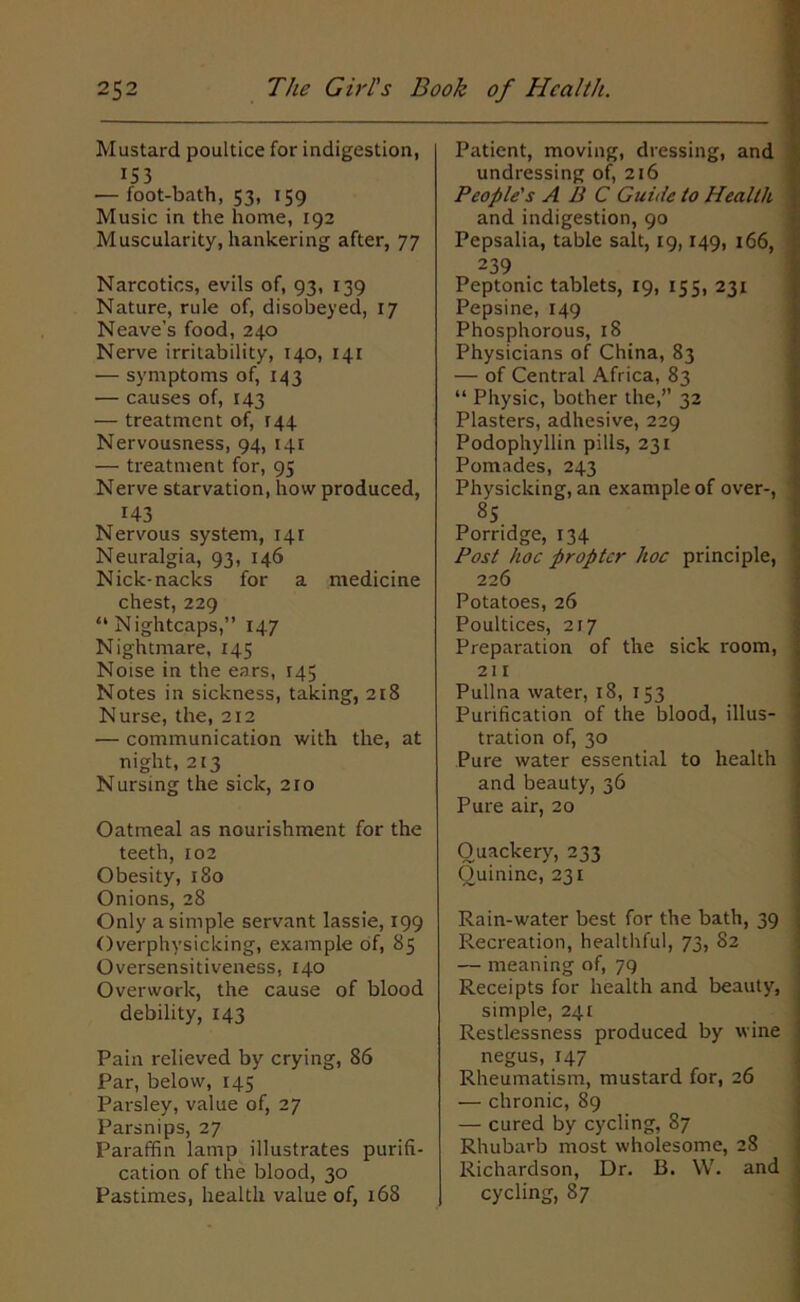 Mustard poultice for indigestion, 153 — foot-bath, 53, 159 Music in the home, 193 Muscularity, hankering after, 77 Narcotics, evils of, 93, 139 Nature, rule of, disobeyed, 17 Neave’s food, 240 Nerve irritability, 140, 141 •— symptoms of, 143 — causes of, 143 — treatment of, T44 Nervousness, 94, 141 — treatment for, 95 Nerve starvation, how produced, 143 Nervous system, 141 Neuralgia, 93, 146 Nick-nacks for a medicine chest, 229 “ N ightcaps,” 147 Nightmare, 145 Noise in the ears, 145 Notes in sickness, taking, 218 Nurse, the, 212 — communication with the, at night, 213 Nursing the sick, 210 Oatmeal as nourishment for the teeth, 102 Obesity, 180 Onions, 28 Only a simple servant lassie, 199 Overphysicking, example of, 85 Oversensitiveness, 140 Overwork, the cause of blood debility, 143 Pain relieved by crying, 86 Par, below, 145 Parsley, value of, 27 Parsnips, 27 Paraffin lamp illustrates purifi- cation of the blood, 30 Pastimes, health value of, 168 Patient, moving, dressing, and undressing of, 216 People's ABC Guide to Health \ and indigestion, 90 Pepsalia, table salt, 19,149, 166, 1 239 Peptonic tablets, 19, 155, 231 Pepsine, 149 Phosphorous, 18 Physicians of China, 83 — of Central Africa, 83 “ Physic, bother the,” 32 Plasters, adhesive, 229 Podophyllin pills, 231 Pomades, 243 Physicking, an example of over-, : 85 Porridge, 134 Post hoc propter hoc principle, 226 Potatoes, 26 Poultices, 217 Preparation of the sick room, ; 211 Pullna water, 18, 153 Purification of the blood, illus- tration of, 30 Pure water essential to health and beauty, 36 Pure air, 20 Quackery, 233 Quinine, 231 Rain-water best for the bath, 39 ; Recreation, healthful, 73, 82 — meaning of, 79 Receipts for health and beauty, j simple, 241 Restlessness produced by wine j negus, 147 Rheumatism, mustard for, 26 — chronic, 89 — cured by cycling, 87 Rhubarb most wholesome, 28 Richardson, Dr. B. YV. and . cycling, 87