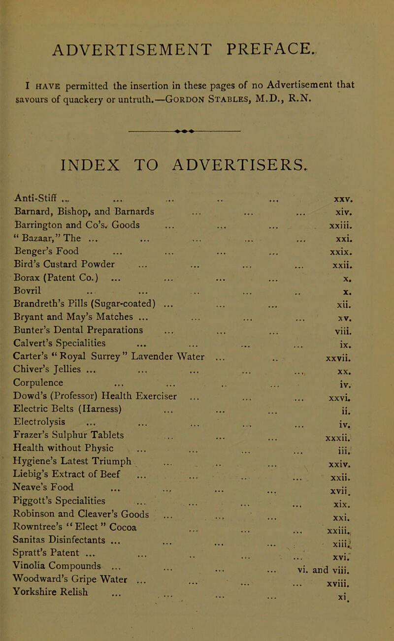 ADVERTISEMENT PREFACE. I have permitted the insertion in these pages of no Advertisement that savours of quackery or untruth.—Gordon Stables, M.D., R.N. INDEX TO ADVERTISERS. Anti-Stiff ... ... XXV. Barnard, Bishop, and Barnards xiv. Barrington and Co’s. Goods xxiii. “Bazaar,” The ... ... xxi. Benger’s Food xxix. Bird’s Custard Powder ... xxii. Borax (Patent Co.) X. Bovril .. x. Brandreth’s Pills (Sugar-coated) ... xii. Bryant and May’s Matches ... XV. Bunter’s Dental Preparations viii. Calvert’s Specialities ix. Carter’s “ Royal Surrey ” Lavender Water ... xxvii. Chiver’s Jellies ... XX. Corpulence iv. Dowd’s (Professor) Health Exerciser xxvi. Electric Belts (Harness) ii. Electrolysis iv. Frazer’s Sulphur Tablets xxxii. Health without Physic iii. Hygiene’s Latest Triumph — xxiv. Liebig’s Extract of Beef ... xxii. Heave’s Food ... xvii. Piggott’s Specialities ... xix. Robinson and Cleaver’s Goods ... xxi. Rowntree’s “ Elect ” Cocoa ... xxiii., Sanitas Disinfectants ... ... xiii^ Spratt’s Patent ... ... xvi. Vinolia Compounds ... vi. and viii. Woodward’s Gripe Water ... ... xviii. Yorkshire Relish ... xi