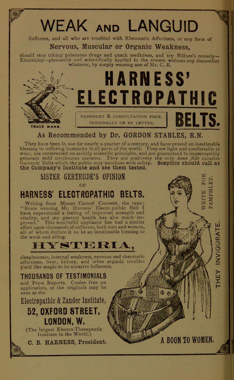 WEAK and LANGUID Sufferers, and all who are troubled with Rheumatic Affections, or any form of Nervous, Muscular or Organic Weakness, should stop taking poisonous drugs and quack medicines, and try Nature's remedy— Electricity—pleasantly and scientifically applied to the svstem without any discomfort whatever, by simply wearing one of Mr. C. B. t HARNESS’ ELECTRO PATH1C TRADE- MARK As Recommended by Dr. GORDON STABLES, R.N. PAMPHLET & CONSULTATION FREE. PERSONALLY OR BY LETTER. BELTS. They have been in use for nearly a quarter of a century, and have proved an inestimable blessing to suffering humanity in all parts of the world. They are light and comfortable to wear, are constructed on strictly scientific principles, and are guaranteed to imperceptibly generate mild continuous currents. They are positively the only bona fide curative Galvanic Belts which the public may purchase with safety. Sceptics Should Call at the Company’s Institute and see them tested. SISTER GERTRUDE’S OPINION OF HARNESS’ ELECTROPATHIO BELTS. Writing from Mount Carmel Convent, she says: ‘‘Since wearing Mr. Harness’. Eleccnpathic Belt I have experienced a feeling of improved strength and vitality, and iny general health has also much* im- proved.” This wonderful appliance has had a similar effect upon thousands of sufferers, both men and women, all of whom declare it to be an inestimable blessing to the weak and ailing. HYSTERIA, sleeplessness, internal weakness, nervous and rheumatic affections, liver, kidney, and other organic troubles yield like magic to its curative influence. THOUSANDS OF TESTIMONIALS and Press Reports. Cooies free on application, or the originals may be seen at the Electropathic & Zander Institute, 52, OXFORD STREET, LONDON, W. (The largest Electro-Therapeutic Institute in the World.) C. B. HARNESS, President. A BOON TO WOMEN. THEY INVIGORATE.