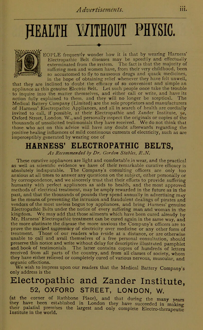 HEALTH WITHOUT PHYSIC. • EOPLE frequently wonder how it is that by wearing Harness' Electropathic Belt diseases may be speedily and effectually exterminated from the system, the fact is that the majority of suffering men and women have, from their very childhood, been so accustomed to fly to nauseous drugs and quack medicines, in the hope of obtaining relief whenever they have felt unwell, that they are inclined to doubt the efficacy of so convenient and simple an appliance as this genuine Electric Belt. Let such people once take the trouble to inquire into the matter themselves, and either call or write, and have its action fully explained to them, and they will no longer be sceptical. The Medical Battery Company (Limited) are the sole proprietors and manufacturers of Harness’ Electropathic Appliances, and all in search of health are cordially invited to call, if possible, at their Electropathic and Zander Institute, 5a, Oxford Street, London, W., and personally inspect the originals or copies of the thousands of unsolicited testimonials they have received. We do not think that those who act on this advice will have any doubt afterwards regarding the positive healing influences of mild continuous currents of electricity, such as are imperceptibly generated by wearing one of HARNESS’ ELECTROPATHIC BELTS, As Recommended by Dr. Gordon Stables, R.N. These curative appliances are light and comfortable in wear, and the practical as well as scientific evidence we have of their remarkable curative efficacy is absolutely indisputable. The Company’s consulting officers are only too anxious at all times to answer any questions on the subject, either personally or by correspondence, and we sincerely trust that their efforts to provide suffering humanity with perfect appliances as aids to health, and the most approved methods of electrical treatment, may be amply rewarded in the future as in the past, and that the thousands of pounds they spend annually in advertising may be the means of preventing the intrusion and fraudulent dealings of pirates and vendors of the most useless bogus toy appliances, and bring Harness’ genuine Electropathic Belts under the notice of every suffering man and woman in the kingdom. We may add that those ailments which have been cured already by Mr. Harness' Electropathic treatment can be cured again in the same way, and the more obstinate the disease the more anxious the Company's officers are to prove the marked supremacy of electricity over medicine or any other form of treatment. Those of our readers who reside at a distance, or are otherwise unable to call and avail themselves of a free personal consultation, should preserve this notice and write without delay for descriptive illustrated pamphlet and book of testimonials The latter contains copies of hundreds of letters received from all parts of the country, and from all classes of society, whom they have either relieved or completely cured of various nervous, muscular, and organic offections. We wish to impress upon our readers that the Medical Battery Company’s only address is the Electropathic and Zander Institute, 52, OXFORD STREET, LONDON, W. (at the corner of Rathbone Place), and that during the many years they have been established in London they have succeeded in making their palatial premises the largest and only complete Electro-therapeutic Institute in the world. r