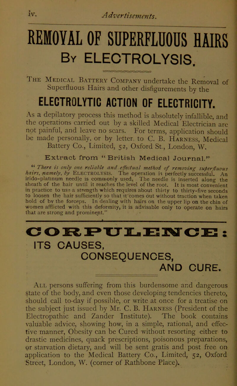 REMOVAL OF SUPERFLUOUS HAIRS By ELECTROLYSIS. The Medical Battery Company undertake the Removal of Superfluous Hairs and other disfigurements by the ELECTROLYTIC ACTION OF ELECTRICITY. As a depilatory process this method is absolutely infallible, and the operations carried out by a skilled Medical Electrician are not painful, and leave no scars. For terms, application should be made personally, or by letter, to C. B. Harness, Medical Battery Co., Limited, 52, Oxford St., London, W. Extract from “ British Medical Journal.” “ There is only one reliable and effectual method of removing superfluous hairs, namely, by Electrolysis. The operation is perfectly successful. An irido-platinum needle is commonly used, The needle is inserted along the sheath of the hair until it reaches the level of the root. It is most convenient in practice to use a strength which requires about thirty to thirty-five seconds to loosen the hair sufficiently so that it comes out without traction when taken hold of bv the forceps. In dealing with hairs on the upper lip on the chin of women afflicted with this deformity, it is advisable only to operate on hairs that are strong and prominent.” CORPULENCE : ITS CAUSES, CONSEQUENCES, AND CURE. All persons suffering from this burdensome and dangerous state of the body, and even those developing tendencies thereto, should call to-day if possible, or write at once for a treatise on the subject just issued by Mr. C. B. Harness (President of the Electropathic and Zander Institute). The book contains valuable advice, showing how, in a simple, rational, and effec- tive manner, Obesity can be Cured without resorting either to drastic medicines, quack prescriptions, poisonous preparations, or starvation dietary, and will be sent gratis and post free on application to the Medical Battery Co., Limited, 52, Oxford Street, London, W. (corner of Rathbone Place).