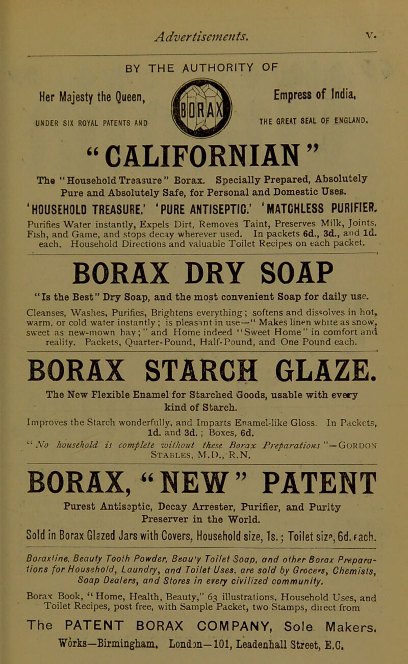 BY THE AUTHORITY OF Her Majesty the Queen, UNDER SIX ROYAL PATENTS AND Empress of India, THE GREAT SEAL OF ENGLAND. “ CALIFORNIAN ” The “ Household Treasure ” Borax. Specially Prepared, Absolutely Pure and Absolutely Safe, for Personal and Domestic Uses. ‘HOUSEHOLD TREASURE.’ ‘PURE ANTISEPTIC.’ ‘MATCHLESS PURIFIER. Purifies Water instantly, Expels Dirt, Removes Taint, Preserves Milk, Joints, Fish, and Game, and stops decay wherever used. In packets 6d., 3d., and Id. each. Household Directions and valuable Toilet Recipes on each packet. BORAX DRY SOAP Is the Best” Dry Soap, and the most convenient Soap for daily use. Cleanses, Washes, Purifies, Brightens everything; softens and dissolves in hot, warm, or cold water instantly ; is pleasint in use— Makes linen white as snow, sweet as new-mown hay;” and Home indeed “Sweet Home” in comfort and reality. Packets, Quarter-Pound, Half-Pound, and One Pound each. BORAX STARCH GLAZE. The New Flexible Enamel for Starched Goods, usable with every kind of Starch. Improves the Starch wonderfully, and Imparts Enamel-like Gloss. In Packets, Id. and 3d. ; Boxes, 6d. “ No household, is complete without these Borax Preparations ”—Gordon Stables, M.D., R.N. BORAX, “ NEW ” PATENT Purest Antiseptic, Decay Arrester, Purifier, and Purity Preserver in the World. Sold in Borax Glazed Jars with Covers, Household size, Is.; Toilet siz*1,6d. f ach. Boraxline. Beauty Tooth Powder, Beau'y Toilet Soap, and other Borax Prepara- tions for Household, Laundry, and Toilet Uses, are sold by Grocers, Chemists, Soap Dealers, and Stores in every civilized community. Borax Book, “ Home, Health, Beauty, 63 illustrations. Household Uses, and Toilet Recipes, post free, with Sample Packet, two Stamps, direct from The PATENT BORAX COMPANY, Sole Makers. Works—Birmingham. Londm-101, Leadenhall Street, E.C.