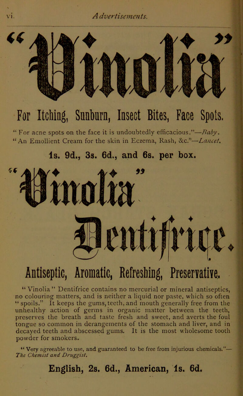 For Itching, Snnhurn, Insect Bites, Face Spots. “ For acne spots on the face it is undoubtedly efficacious.”—Baby. “ An Emollient Cream for the skin in Eczema, Rash, &c.”—Lancet. Is. 9d., 3s. 6d., and 6s. per box. Sf Antiseptic, Aromatic, Refreshing, Preservative, “ Vinolia” Dentifrice contains no mercurial or mineral antiseptics, no colouring matters, and is neither a liquid nor paste, which so often “ spoils.” It keeps the gums, teeth, and mouth generally free from the unhealthy action of germs in organic matter between the teeth, preserves the breath and taste fresh and sweet, and averts the foul tongue so common in derangements of the stomach and liver, and in decayed teeth and abscessed gums. It is the most wholesome tooth powder for smokers. “ Very agreeable to use, and guaranteed to be free from injurious chemicals.”— The Chemist and Druggist. English, 2s. 6d., American, Is. 6d.