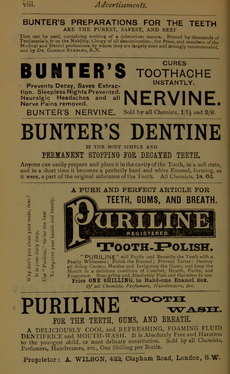 BUNTER’S PREPARATIONS FOR THE TEETH ARE THE PUREST, SAFEST, AND BEST That can be used, containing nothing of a deleterious nature. Proved by thousands of Testimonial, fr on the Nobility, Clergy of all denomination-, the Press, and members of the Medical ar.d Dental professions, by wUom they are largely used and strongly recommended and by Dr. Gordon Stablrs, R.N. BUEtTER ’ S TOOTHACHE Prevents Decay, Saves Extrac- tion. Sleepless Nights Prevented. Neuralgic Headaches and all Nerve Pains removed. INSTANTLY. NERVINE. BUNTER’S NERVINE. Sold by all Chemists, 1/1$ and 2/9. BUNTER’S DENTINE IS THE MOST SIMPLE AND PERMANENT STOPPING- FOR DECAYED TEETH. Anyone can easily prepare and place it in the cavity of the Tooth, in a soft state, and in a short time it becomes a perfectly hard and white Enamel, forming, as it were, a part of the original substance of the Tooth. All Chemists, Is. 6d. c a o o c o >» £ p 3 'rt u 3 O 7) *3 <t> -C -hi S o H A PURE AND PERFECT ARTICLE FOR TEETH, GUMS, AND BREATH. TOOTH-iE^OLISH. PURILINE will Purify and Beautify the Teeth with a Pearly Whiteness ; Polish the Enamel; Prevent Tartar; Destroy all living Germs; Harden and Invigorate the Gums, and keep the Mouth in a delicious condition of Comfort, Health, Purity, and Fragrance. Non-gritty and Absolutely Pure and Harmless to use. Price ONE SHILLING, in Handsome Enamel box. Of all Chemists, Perfumers, Hairdressers, ire. PURILINE TOOTH WASH. FOR THE TEETH, GUMS, AND BREATH. A DELICIOUSLY COOL and REFRESHING, FOAMING FLUID DENTIFRICE and MOUTH-WASH. It is Absolutely Free and Harmless to the youngest child, or most delicate constitution. Sold by all Chemists, Perfumers, Hairdressers, etc., One Shilling per Bottle. Propiietor: A. WILSON, 422, Clapham Road, London, S.W.