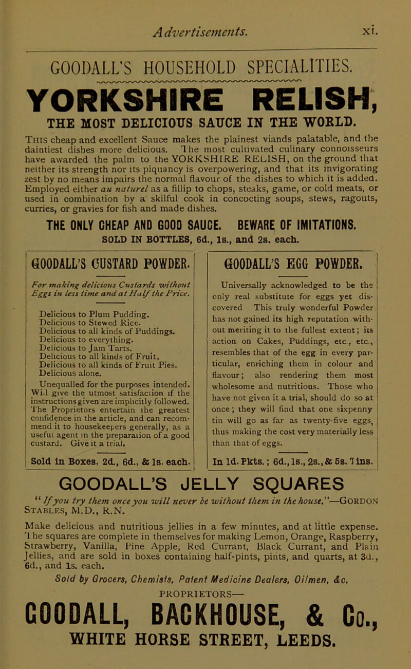 GOODALL'S HOUSEHOLD SPECIALITIES. YORKSHIRE RELISH, THE MOST DELICIOUS SAUCE IN THE WORLD. Tuts cheap and excellent Sauce makes the plainest viands palatable, and the daintiest dishes more delicious. 1 he most cultivated culinary connoisseurs have awarded the palm to the YORKSHIRE RELISH, on the ground that neither its strength nor its piquancy is overpowering, and that its invigorating zest by no means impairs the normal flavour of the dishes to which it is added. Employed either au naturel as a fillip to chops, steaks, game, or cold meats, or used in combination by a skilful cook in concocting soups, stews, ragouts, curries, or gravies for fish and made dishes. THE ONLY CHEAP AND GOOD SAUCE. BEWARE OF IMITATIONS. SOLD IN BOTTLES, 6d., Is., and 2s. each. GOODALL’S JELLY SQUARES “ If you try them once you will never be without them in the house.—GORDON Stables, M.D., R.N. Make delicious and nutritious jellies in a few minutes, and at little expense. ’1 he squares are complete in themselves for making Lemon, Orange, Raspberry, Strawberry, Vanilla, fine Apple, Red Currant, Black Currant, and Plain Jellies, and are sold in boxes containing half-pints, pints, and quarts, at 3d., 6d., and Is. each. Sold by Grocers, Chemists, Patent Medicine Dealers, Oilmen, &c. PROPRIETORS— COODAIL, BACKHOUSE, & Co., WHITE HORSE STREET, LEEDS. GOODALL’S CUSTARD POWDER. For making delicious Custards without Eggs in less time and at Hal/ the Price. Delicious to Plum Pudding. Delicious to Stewed Rice. Delicious to all kinds of Puddings. Delicious to everything. Delicious to Jam Tarts. Delicious to all kinds of Fruit. Delicious to all kinds of Fruit Pies. Delicious alone. Unequalled for the purposes intended. Wid give the utmost satisfaction if the instructions given are implicitly followed. The Proprietors entertain ihe greatest confidence in the article, and can recom- mend it to housekeepers generally, as a useful agent m the preparation of a good custard. Give it a trial. Sold in Boxes, 2d., 6d., & Is. each. GOODALL’S EGO POWDER. Universally acknowledged to be the only real substitute for eggs yet dis- covered This truly wonderful Powder has not gained its high reputation with- out meriting it to the fullest extent; its action on Cakes, Puddings, etc., etc., resembles that of the egg in every par- ticular, enriching them in colour and flavour; also rendering them most wholesome and nutritious. Those who have not given it a trial, should do so at once; they will find that one sixpenny j tin will go as far as twenty-five eggs, J thus making the cost very materially less than that of eggs. In Id. Pkts.; 6d., Is., 2s., & 5s. Tins.