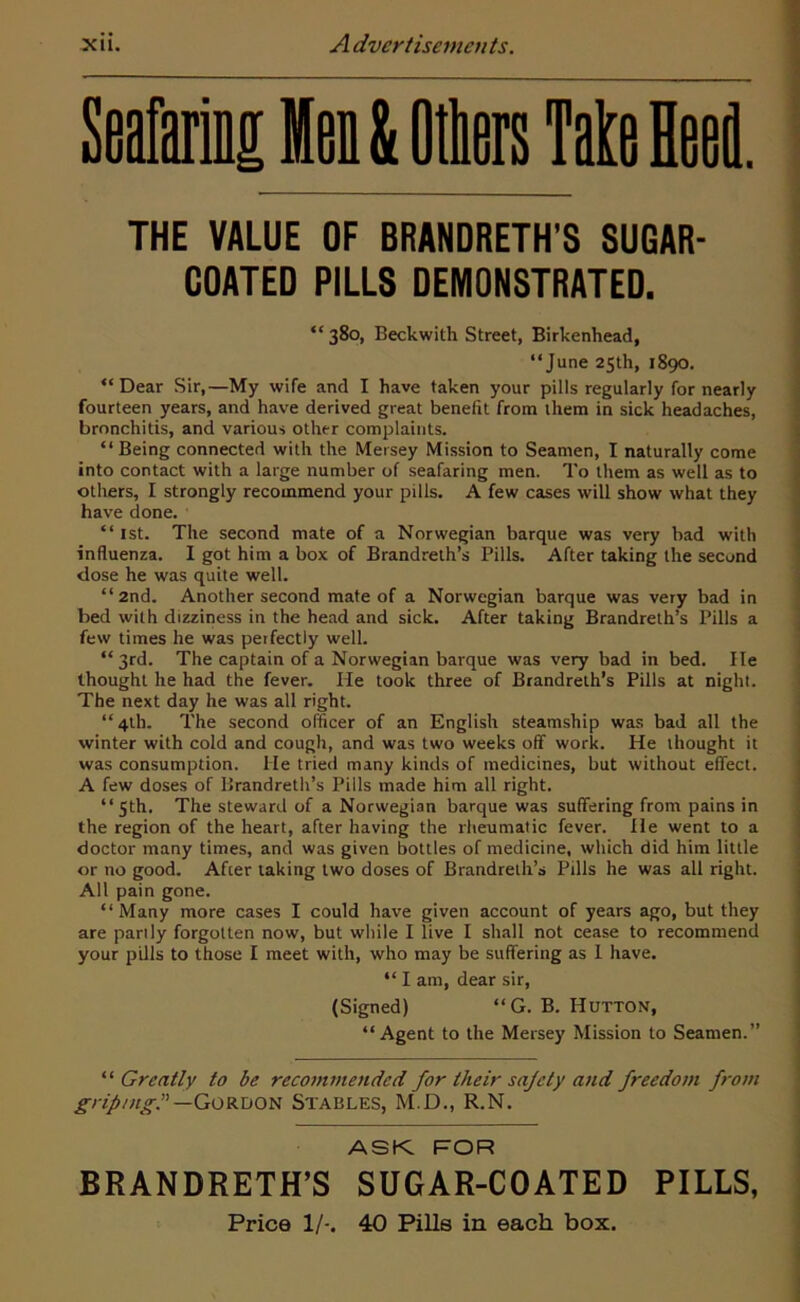 Seafaring Hen & Others Take Heed. THE VALUE OF BRANDRETH’S SUGAR- COATED PILLS DEMONSTRATED. “ 380, Beckwith Street, Birkenhead, “June 25th, 1890. “Dear Sir,—My wife and I have taken your pills regularly for nearly fourteen years, and have derived great benefit from them in sick headaches, bronchitis, and various other complaints. “Being connected with the Mersey Mission to Seamen, I naturally come into contact with a large number of seafaring men. To them as well as to others, I strongly recommend your pills. A few cases will show what they have done. “ 1st. The second mate of a Norwegian barque was very bad with influenza. I got him a box of Brandreth’s Pills. After taking the second dose he was quite well. “2nd. Another second mate of a Norwegian barque was very bad in bed with dizziness in the head and sick. After taking Brandreth’s Pills a few times he was perfectly well. “3rd. The captain of a Norwegian barque was very bad in bed. He thought he had the fever. He took three of Brandrelh’s Pills at night. The next day he was all right. “4th. The second officer of an English steamship was bad all the winter with cold and cough, and was two weeks off work. He thought it was consumption. He tried many kinds of medicines, but without effect. A few doses of Brandreth’s Pills made him all right. “ 5th. The steward of a Norwegian barque was suffering from pains in the region of the heart, after having the rheumatic fever. He went to a doctor many times, and was given bottles of medicine, which did him little or no good. After taking two doses of Brandrelh’s Pills he was all right. All pain gone. “Many more cases I could have given account of years ago, but they are parily forgotten now, but while I live I shall not cease to recommend your pills to those I meet with, who may be suffering as I have. “ I am, dear sir, (Signed) “G. B. Hutton, “Agent to the Mersey Mission to Seamen.” “ Greatly to be recommended for their sajcty and freedom from gripmg? — Gordon Stables, M.D., R.N. ASK FOR BRANDRETH’S SUGAR-COATED PILLS, Price 1/-. 40 Pills in each box.