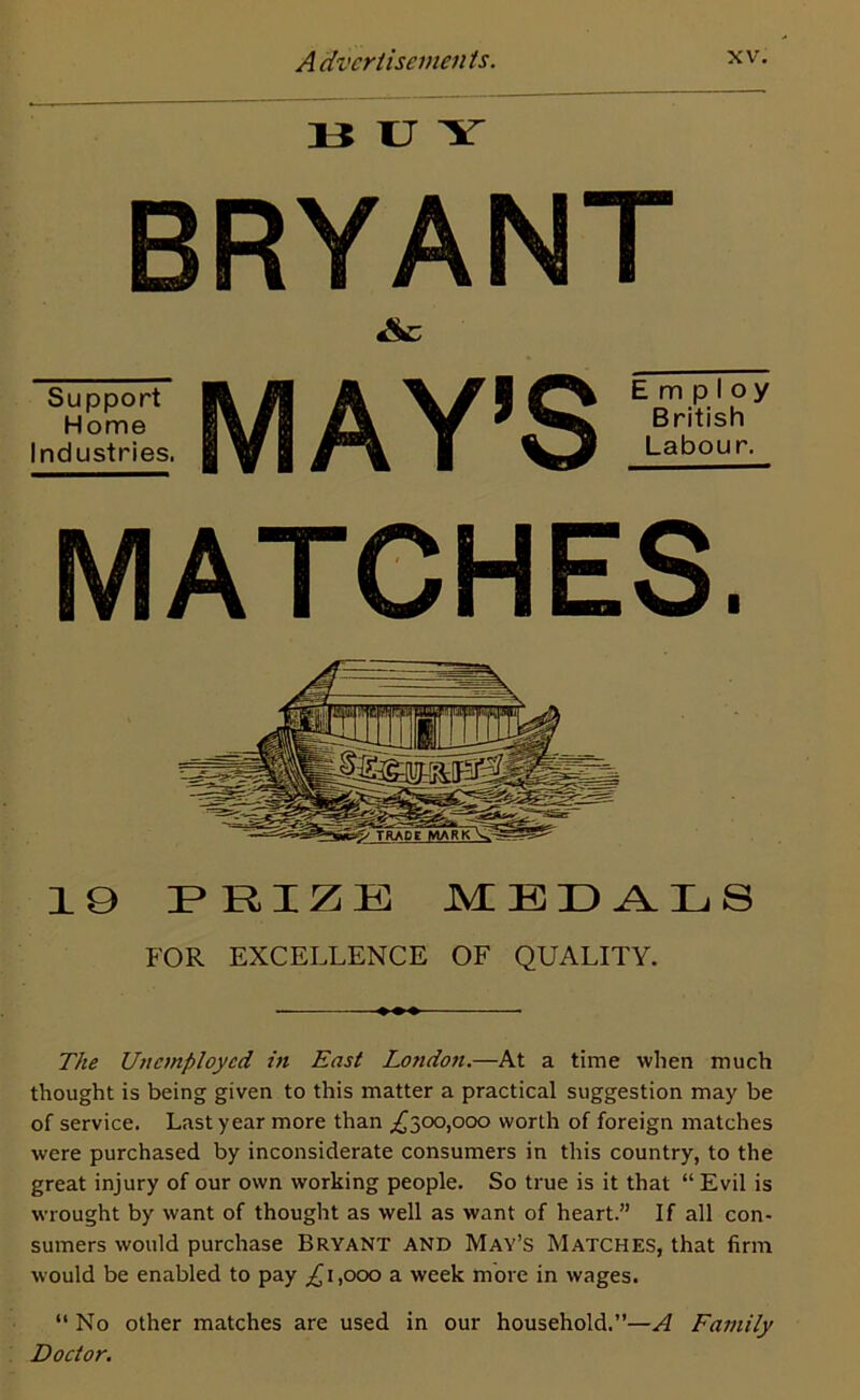BUY BRYANT Support Home Industries. MAY’S Employ British Labour. MATCHES. 10 PRIZE MEDALS FOR EXCELLENCE OF QUALITY. The Unemployed in East London.—At a time when much thought is being given to this matter a practical suggestion may be of service. Last year more than ,£300,000 worth of foreign matches were purchased by inconsiderate consumers in this country, to the great injury of our own working people. So true is it that “ Evil is wrought by want of thought as well as want of heart.” If all con- sumers would purchase Bryant and May’s Matches, that firm would be enabled to pay ,£1,000 a week more in wages. “ No other matches are used in our household.”—A Family Doctor.