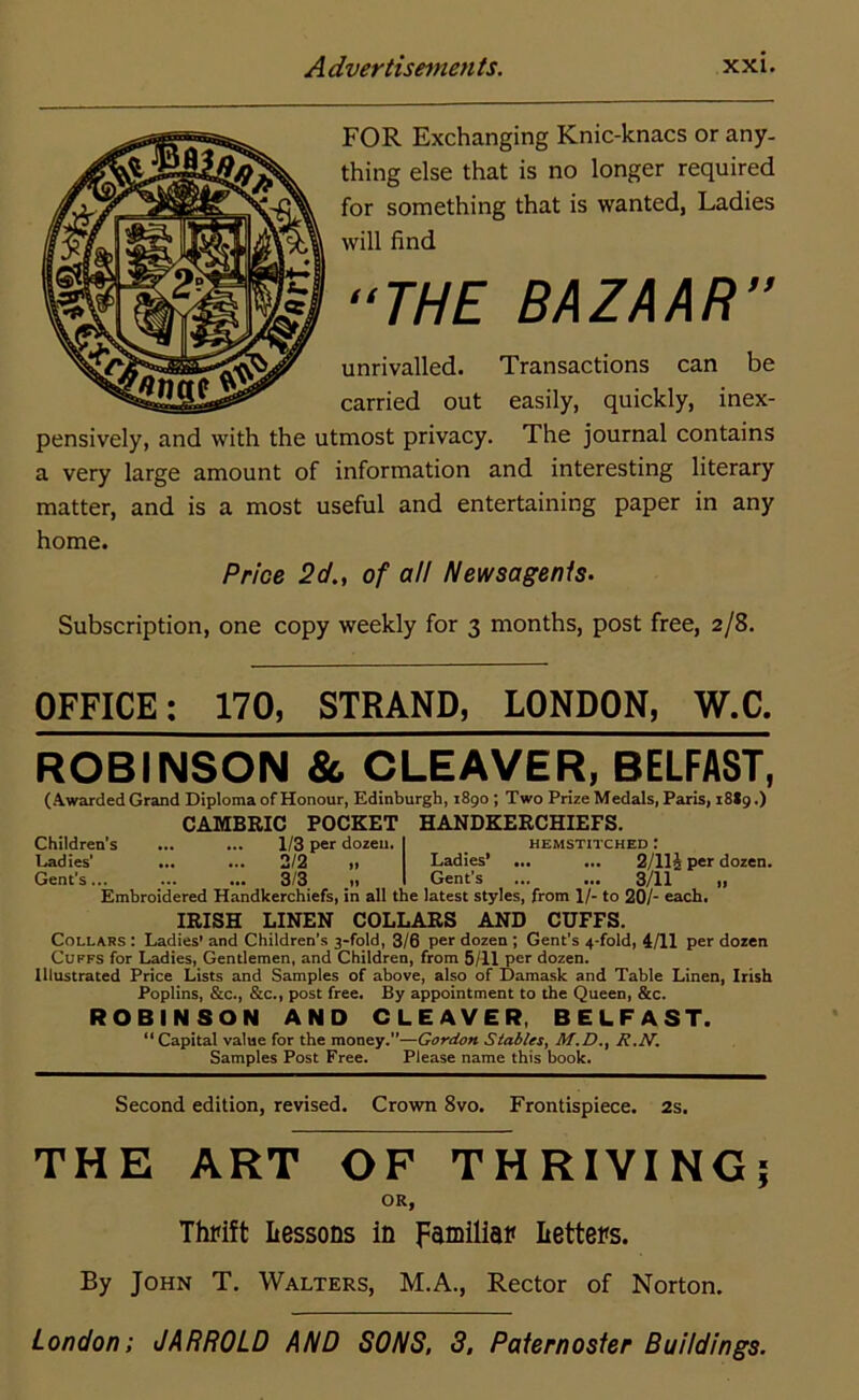 FOR Exchanging Knic-knacs or any- thing else that is no longer required for something that is wanted, Ladies will find “THE BAZAAR” unrivalled. Transactions can be carried out easily, quickly, inex- pensively, and with the utmost privacy. The journal contains a very large amount of information and interesting literary matter, and is a most useful and entertaining paper in any home. Price 2d., of all Newsagents. Subscription, one copy weekly for 3 months, post free, 2/8. OFFICE: 170, STRAND, LONDON, W.C. ROBINSON & CLEAVER, BELFAST, (Awarded Grand Diploma of Honour, Edinburgh, 1890 ; Two Prize Medals, Paris, 18I9.) CAMBRIC POCKET HANDKERCHIEFS. Children's ... ... 1/3 per dozen. I hemstitched : Ladies’ ... ... 2/2 „ Ladies’ ... ... 2/114 per dozen. Gent’s... ... ... 3/3 _,, I Gent’s ... ... 3/11 „ Embroidered Handkerchiefs, in all the latest styles, from 1/- to 20/- each. IRISH LINEN COLLARS AND CUFFS. Collars : Ladies' and Children’s 3-fold, 3/6 per dozen ; Gent's 4-fold, 4/11 per dozen Cuffs for Ladies, Gentlemen, and Children, from 5/11 per dozen. Illustrated Price Lists and Samples of above, also of Damask and Table Linen, Irish Poplins, &c., &c., post free. By appointment to the Queen, &c. ROBINSON AND CLEAVER, BELFAST. “ Capital value for the money.”—Gordon Stables, M.D., R.N. Samples Post Free. Please name this book. Second edition, revised. Crown 8vo. Frontispiece. 2s. THE ART OF THRIVING; OR, Thrift Lessons in familiar Letters. By John T. Walters, M.A., Rector of Norton. London; JARROLD AND SONS, 3, Paternoster Buildings.