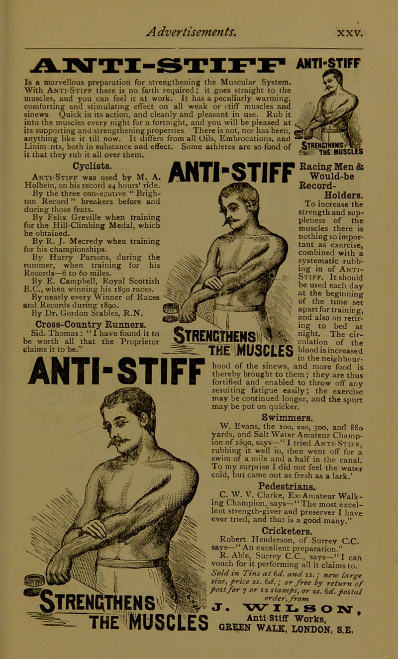 ANTI-STIFF Is a marvellous preparation for strengthening the Muscular System. With Anti-Stiff there is no faith required; it goes straight to the muscles, and you can feel it at work. It has a peculiarly warming, comforting and stimulating effect on all weak or >tiff muscles and sinews Quick in its action, and cleanly and pleasant in use. Rub it into the muscles every night for a fortnight, and you will be pleased at its supporting and strengthening properues There is not, nor has been, anything like it till now. It differs from all Oils, Embrocations, and Linim nts, both in substance and effect. Some athletes are so fond of it that they rub it all over them. Cyclists. Anti-Stiff was used by M. A. Holbein, on his record 24 hours' ride. By the three con-ecutive “ Brigh- ton Record ” breakers before and during those feats. By Felix Greville when training for the Hill-Climbing Medal, which he obtained. By R. J. Mecredy when training for his championships. By Harry Parsons, during the summer, when training for his Records—6 to 60 miles. By E. Campbell, Royal Scottish B.C., w-hen winning his 1890 races. By nearly every Winner of Races and Records during 1890. By Dr. Gordon Stables, R.N. Cross-Country Runners. Sid. Thomas: “ I have found it to be worth all that the Proprietor claims it to be.” ANTI-STIFF ANTI-STIFF Racing Men & Would-be Record- Holders. To increase the strength and sup- pleness of the muscles there is nothing so impor- tant as exercise, combined with a systematic rubb- ing in of Anti- Stiff. It should be used each day at the beginning of the time set apart for training, and also on retir- ing to bed at night. The cir- culation of the blood is increased in the neighbour- hood of the sinews, and more food is thereby brought to them ; they are thus fortified and enabled to throw off any resulting fatigue easily; the exercise may be continued longer, and the spurt may be put on quicker. Swimmers. W. Evans, the 100, 220, 500, and 880 yards, and Salt Water Amateur Champ- ion of 1890, says—“ I tried Anti-Stiff, rubbing it well in, then went off for a swim of a mile and a half in the canal. To my surprise I did not feel the water cold, but came out as fresh as a lark.’ Pedestrians. C. W. V. Clarke, Ex-Amateur Walk- ing Champion, says—“ The most excel- lent strength-giver and preserver I have ever tried, and that is a good many.” Cricketers. Robert Henderson, of Surrey C.C. says—“ An excellent preparation.” R. Able, Surrey C.C., says—“ I can vouch for it performing all it claims to. Sold iti Tins at 6d. and it, • tieiu large size, price 2 s. 61i.; or free by relurti’of post for 7 or 12 stamps, or 2s. 6 d. postal order, from jr. -w iLsoiv, Anti-Stiff Works, GREEN WALK, LONDON, S.E,