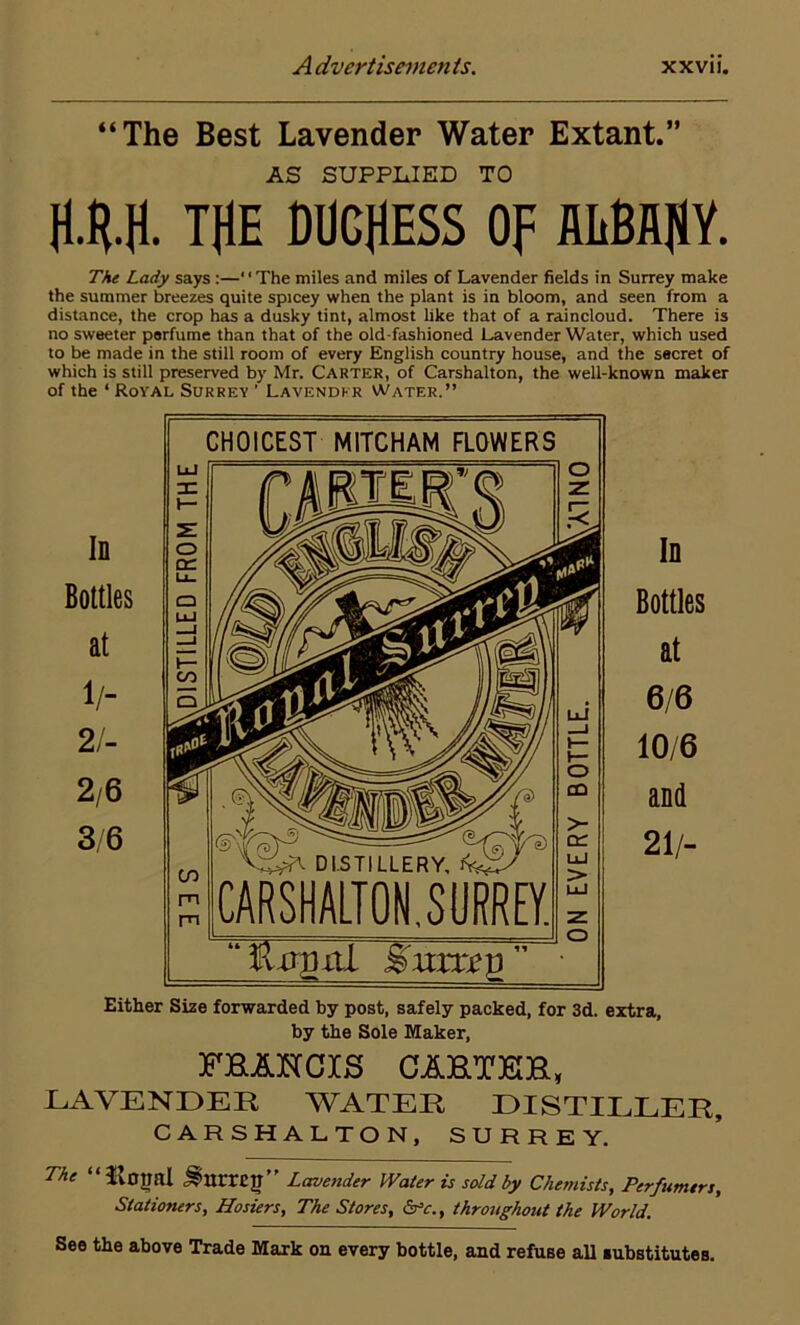 “The Best Lavender Water Extant.” AS SUPPLIED TO H.R.fl. THE DUCHESS OF flliBAHY. The Lady says :—' • The miles and miles of Lavender fields in Surrey make the summer breezes quite spicey when the plant is in bloom, and seen from a distance, the crop has a dusky tint, almost like that of a raincloud. There is no sweeter perfume than that of the old-fashioned Lavender Water, which used to be made in the still room of every English country house, and the secret of Either Size forwarded by post, safely packed, for 3d. extra, by the Sole Maker, FBANCJCS CAHT3GH, LAVENDER WATER DISTILLER, CARSHALTON, SURREY. The “ ilotml JSmrrEn” Lavender Water is sold by Chemists, Perfumers, Stationers, Hosiers, The Stores, &c., throughout the World. See the above Trade Mark on every bottle, and refuse all substitutes.