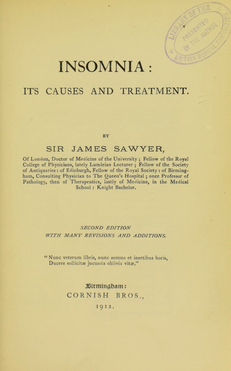 ITS CAUSES AND TREATMENT. BY SIR JAMES SAWYER, Of London, Doctor of Medicine of the University ; Fellow of the Royal College of Physicians, lately Lumleian Lecturer ; Fellow of the Society of Antiquaries : of Edinburgh, Fellow of the Royal Society : of Birming- ham, Consulting Physician to The Queen’s Hospital ; once Professor of Pathology, then of Therapeutics, lastly of Medicine, in the Medical School : Knight Bachelor. SECOND EDITION WITH MANY REVISIONS AND ADDITIONS. “ Nunc veterum libris, nunc somno et inertibus horis, Ducere sollicitae jucunda oblivia vitae.” JEHrmtngbam: CORNISH BROS.,