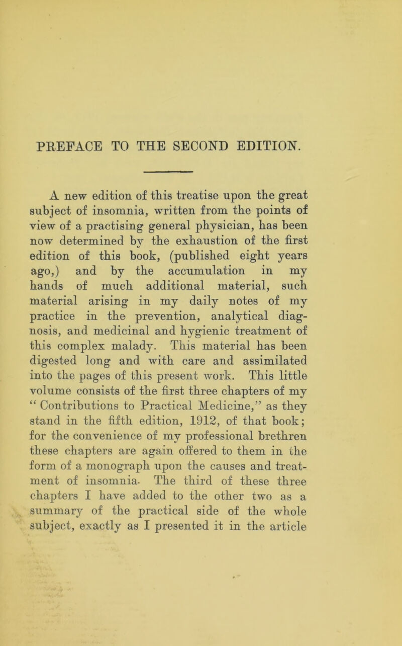 A new edition of this treatise upon the great subject of insomnia, written from the points of view of a practising general physician, has been now determined by the exhaustion of the first edition of this book, (published eight years ago,) and by the accumulation in my hands of much additional material, such material arising in my daily notes of my practice in the prevention, analytical diag- nosis, and medicinal and hygienic treatment of this complex malady. This material has been digested long and with care and assimilated into the pages of this present work. This little volume consists of the first three chapters of my “ Contributions to Practical Medicine,” as they stand in the fifth edition, 1912, of that book; for the convenience of my professional brethren these chapters are again offered to them in the form of a monograph upon the causes and treat- ment of insomnia. The third of these three chapters I have added to the other two as a summary of the practical side of the whole subject, exactly as I presented it in the article